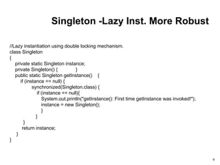 Singleton -Lazy Inst. More Robust
9
//Lazy instantiation using double locking mechanism.
class Singleton
{
private static Singleton instance;
private Singleton() { }
public static Singleton getInstance() {
if (instance == null) {
synchronized(Singleton.class) {
if (instance == null){
System.out.println("getInstance(): First time getInstance was invoked!");
instance = new Singleton();
}
}
}
return instance;
}
}
 