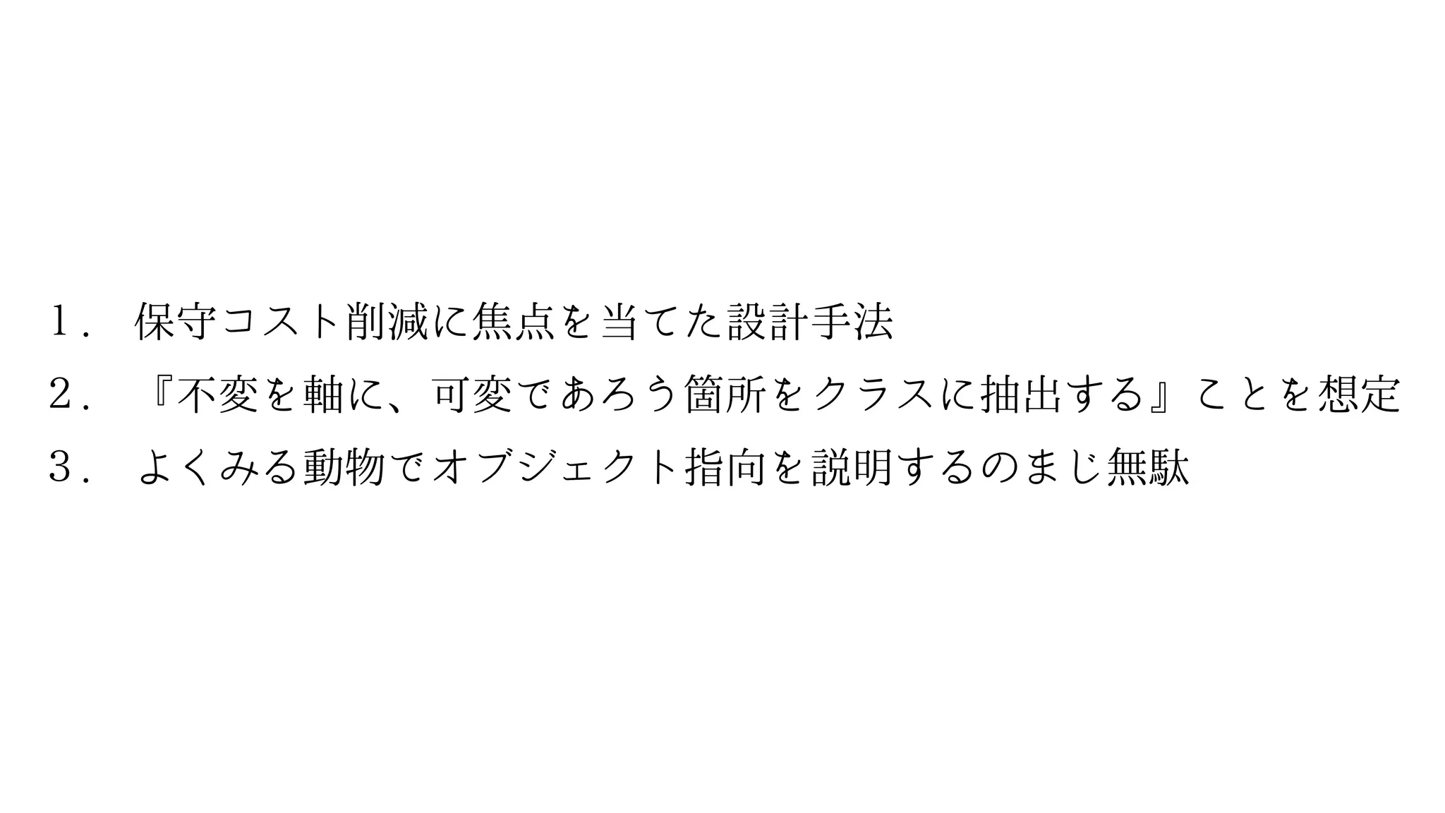 １. 保守コスト削減に焦点を当てた設計手法
２. 『不変を軸に、可変であろう箇所をクラスに抽出する』ことを想定
３. よくみる動物でオブジェクト指向を説明するのまじ無駄
 