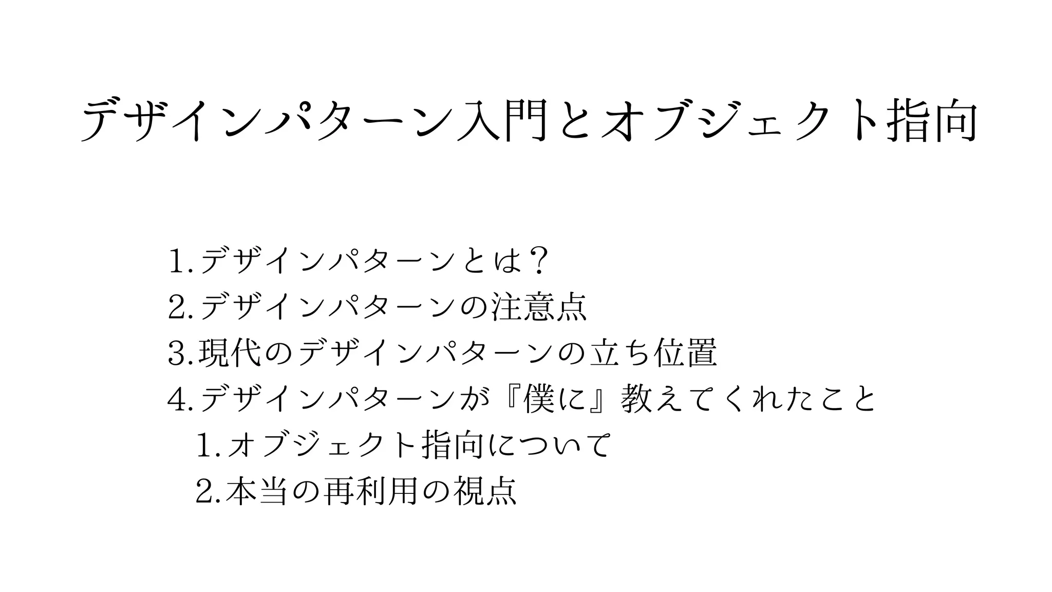 1.デザインパターンとは？
2.デザインパターンの注意点
3.現代のデザインパターンの立ち位置
4.デザインパターンが『僕に』教えてくれたこと
1.オブジェクト指向について
2.本当の再利用の視点
デザインパターン⼊⾨とオブジェクト指向
 