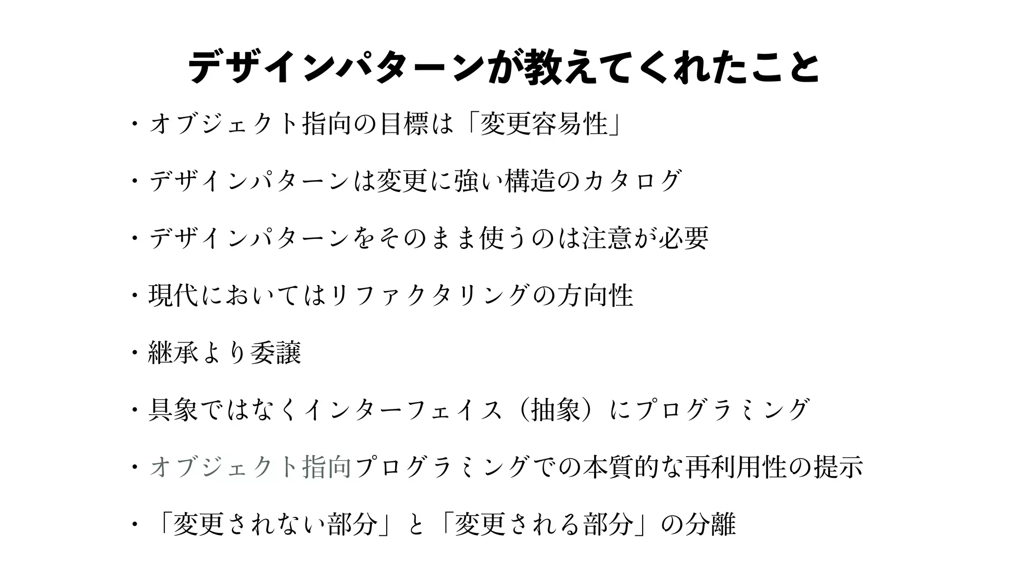 ・ 指向 ⽬標 「変更容易性」
・ 変更 強 構造
・ 使 注意 必要
・現代 ⽅向性
・継承 委譲
・具象 （抽象）
・ 指向 本質的 再利⽤性 提⽰
・「変更 部分」 「変更 部分」 分離
デザインパターンが教えてくれたこと
 