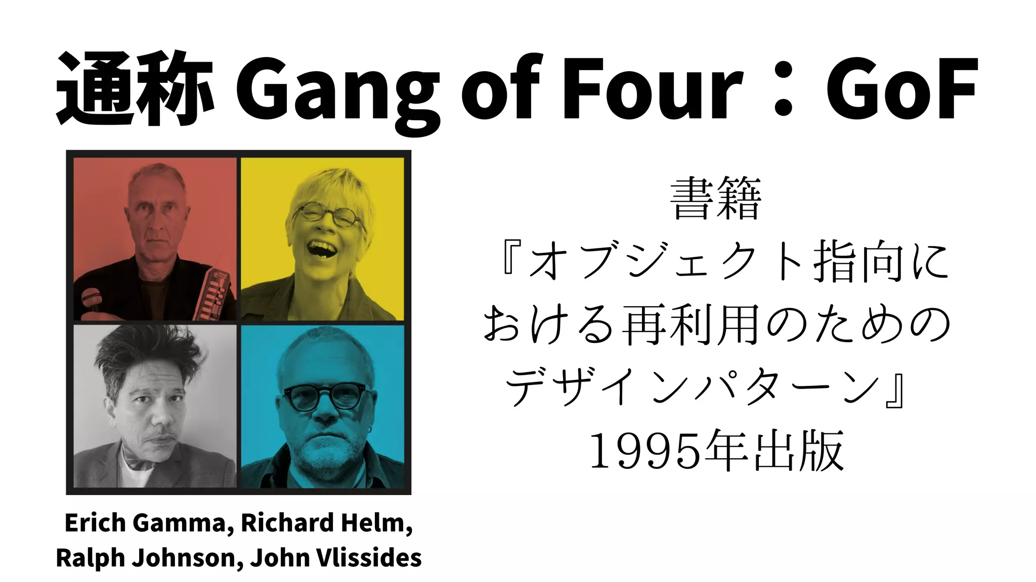 書籍
『オブジェクト指向に
おける再利用のための
デザインパターン』
1995年出版
Erich Gamma, Richard Helm,
Ralph Johnson, John Vlissides
通称 Gang of Four：GoF
 
