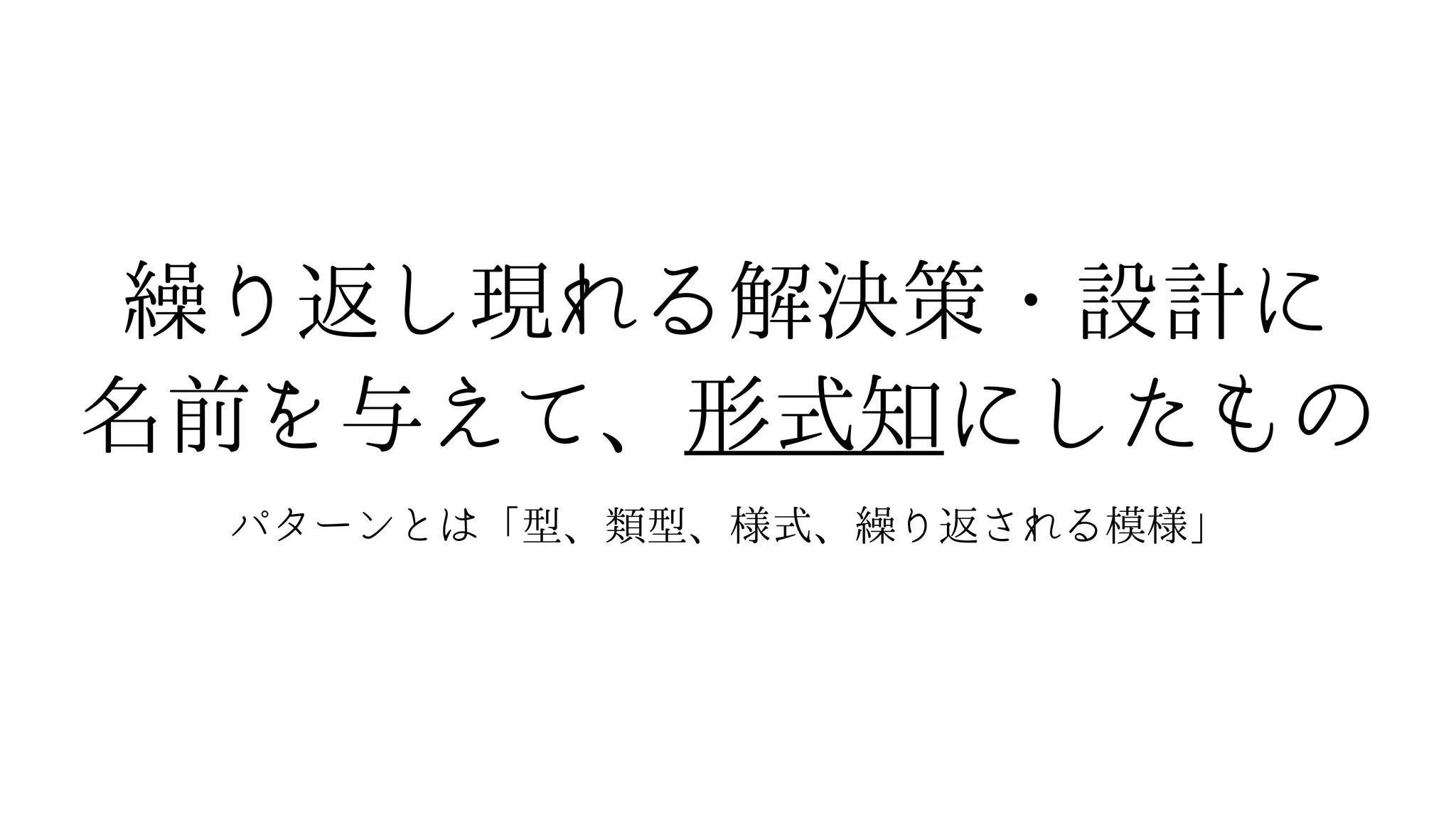 繰り返し現れる解決策・設計に
名前を与えて、形式知にしたもの
パターンとは「型、類型、様式、繰り返される模様」
 