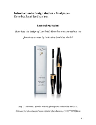   1	
  
Introduction	
  to	
  design	
  studies	
  –	
  final	
  paper	
  
Done	
  by:	
  Sarah	
  lee	
  Shan	
  Yun	
  
	
  
	
  
Research	
  Question:	
  
How	
  does	
  the	
  design	
  of	
  Lancôme’s	
  Hypnôse	
  mascara	
  seduce	
  the	
  
female	
  consumer	
  by	
  indicating	
  feminine	
  ideals?	
  
	
  
(Fig.	
  1)	
  Lancôme	
  01	
  Hypnôse	
  Mascara,	
  photograph,	
  accessed	
  31	
  Mar	
  2015.	
  
<http://web.raxbeauty.com/image/data/product/Lancome/100877007002.jpg>	
  
 