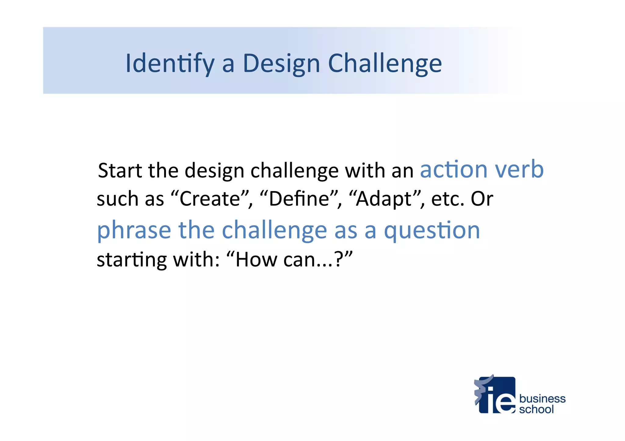 Iden4fy	
  a	
  Design	
  Challenge	
  
	
  	
  	
  	
  Start	
  the	
  design	
  challenge	
  with	
  an	
  ac4on	
  verb	
  
such	
  as	
  “Create”,	
  “Deﬁne”,	
  “Adapt”,	
  etc.	
  Or	
  
phrase	
  the	
  challenge	
  as	
  a	
  ques4on	
  
star4ng	
  with:	
  “How	
  can...?”	
  
 