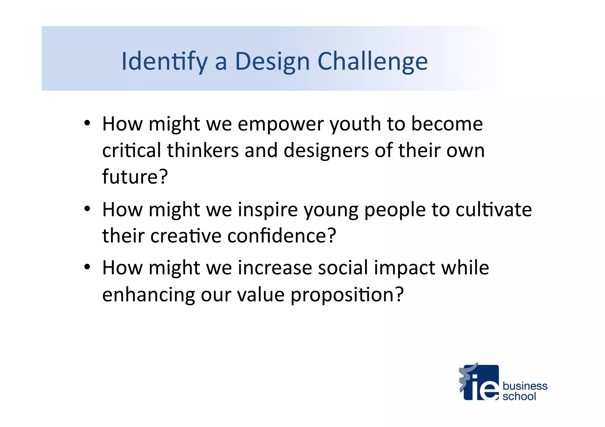 Iden4fy	
  a	
  Design	
  Challenge	
  
•  How	
  might	
  we	
  empower	
  youth	
  to	
  become	
  
cri4cal	
  thinkers	
  and	
  designers	
  of	
  their	
  own	
  
future?	
  	
  
•  How	
  might	
  we	
  inspire	
  young	
  people	
  to	
  cul4vate	
  
their	
  crea4ve	
  conﬁdence?	
  
•  How	
  might	
  we	
  increase	
  social	
  impact	
  while	
  
enhancing	
  our	
  value	
  proposi4on?	
  
 