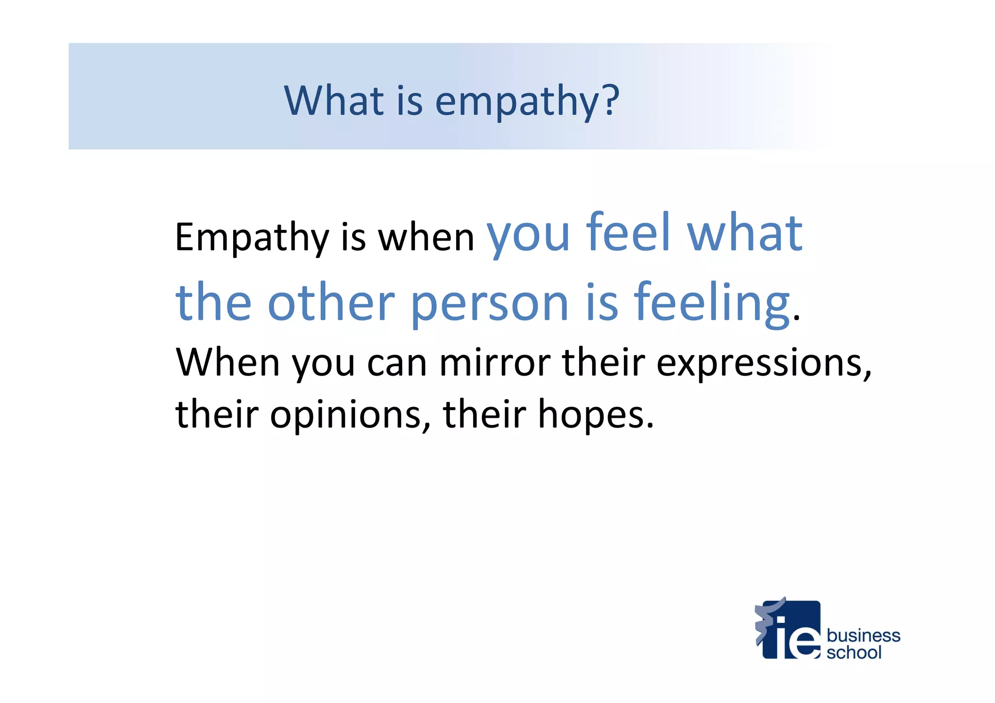  	
  	
  Empathy	
  is	
  when	
  you	
  feel	
  what	
  
the	
  other	
  person	
  is	
  feeling.	
  
When	
  you	
  can	
  mirror	
  their	
  expressions,	
  
their	
  opinions,	
  their	
  hopes.	
  
What	
  is	
  empathy?	
  
 