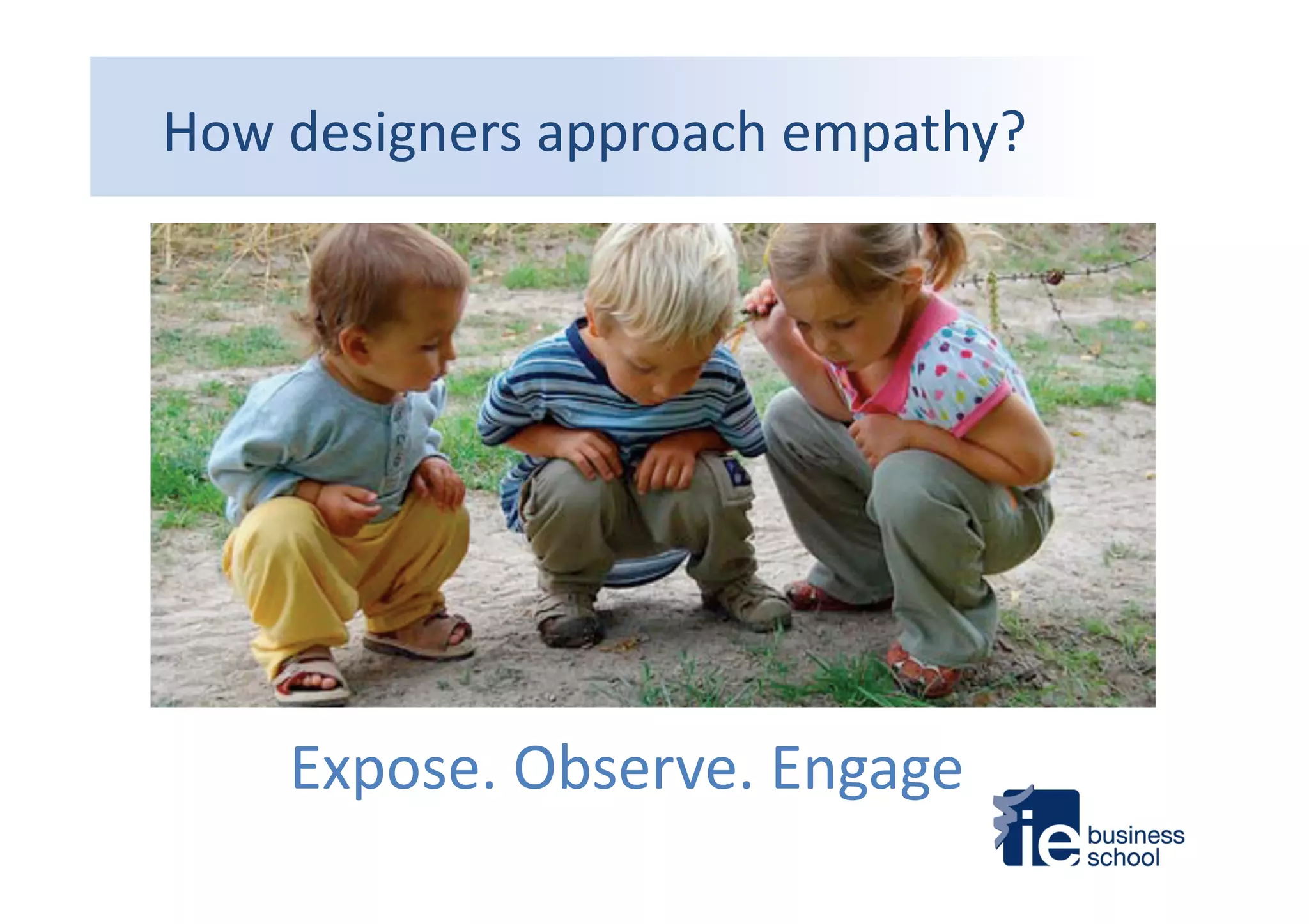 How	
  designers	
  approach	
  empathy?	
  
•  Without	
  judgment	
  
•  With	
  a	
  beginner’s	
  eyes	
  
•  Curious	
  
•  Op4mis4c	
  
•  Respec_ul	
  	
  
Expose.	
  Observe.	
  Engage	
  
 