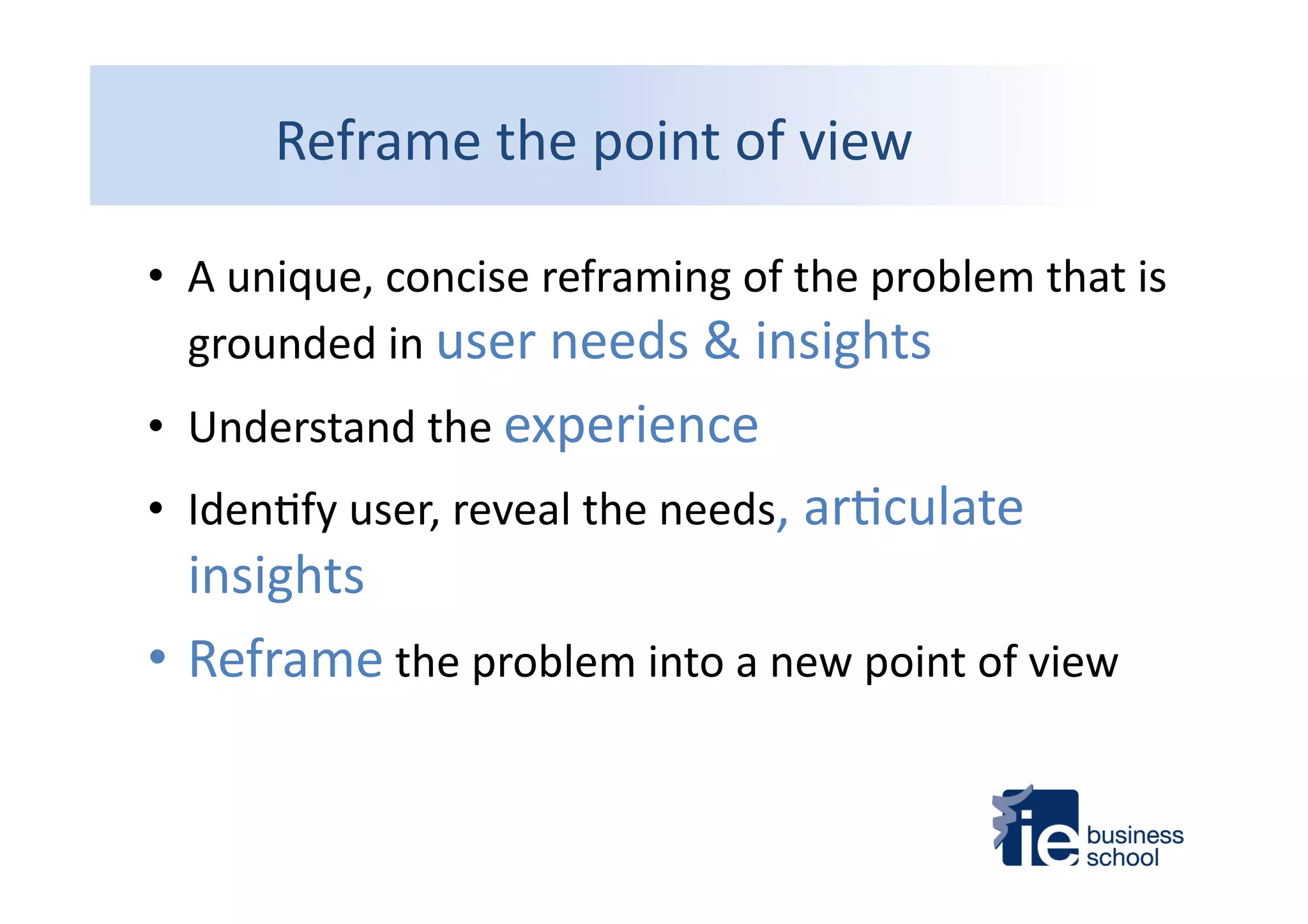 Reframe	
  the	
  point	
  of	
  view	
  
•  A	
  unique,	
  concise	
  reframing	
  of	
  the	
  problem	
  that	
  is	
  
grounded	
  in	
  user	
  needs	
  &	
  insights	
  
•  Understand	
  the	
  experience	
  
•  Iden4fy	
  user,	
  reveal	
  the	
  needs,	
  ar4culate	
  
insights	
  	
  
• Reframe	
  the	
  problem	
  into	
  a	
  new	
  point	
  of	
  view	
  
 