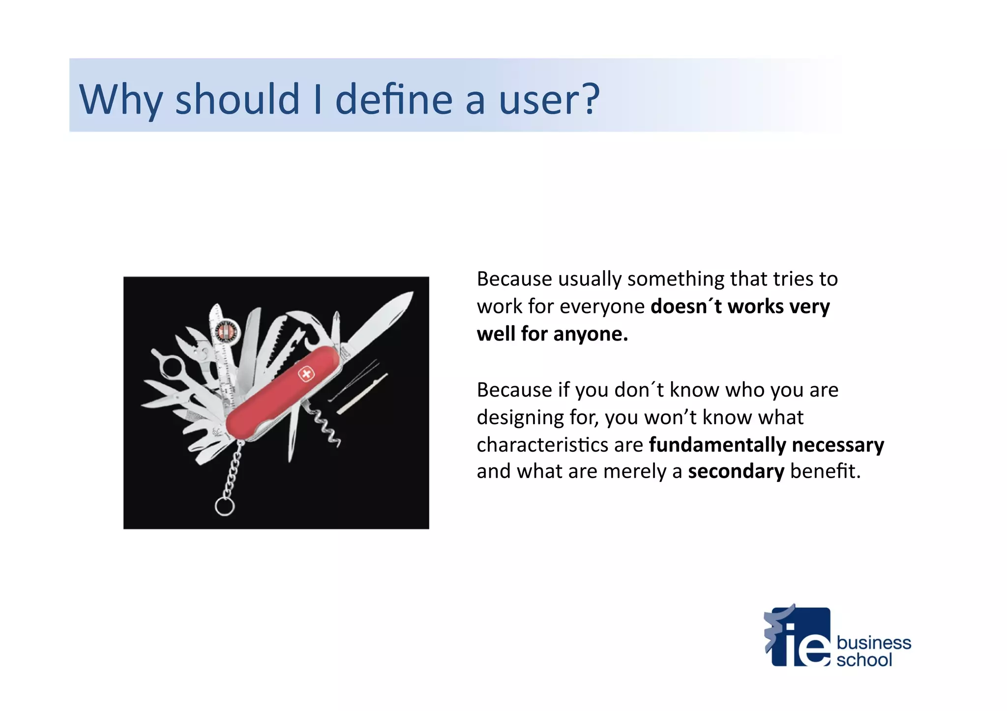 Why	
  should	
  I	
  deﬁne	
  a	
  user?	
  
Because	
  usually	
  something	
  that	
  tries	
  to	
  
work	
  for	
  everyone	
  doesn´t	
  works	
  very	
  
well	
  for	
  anyone.	
  	
  
Because	
  if	
  you	
  don´t	
  know	
  who	
  you	
  are	
  
designing	
  for,	
  you	
  won’t	
  know	
  what	
  
characteris4cs	
  are	
  fundamentally	
  necessary	
  
and	
  what	
  are	
  merely	
  a	
  secondary	
  beneﬁt.	
  	
  
 