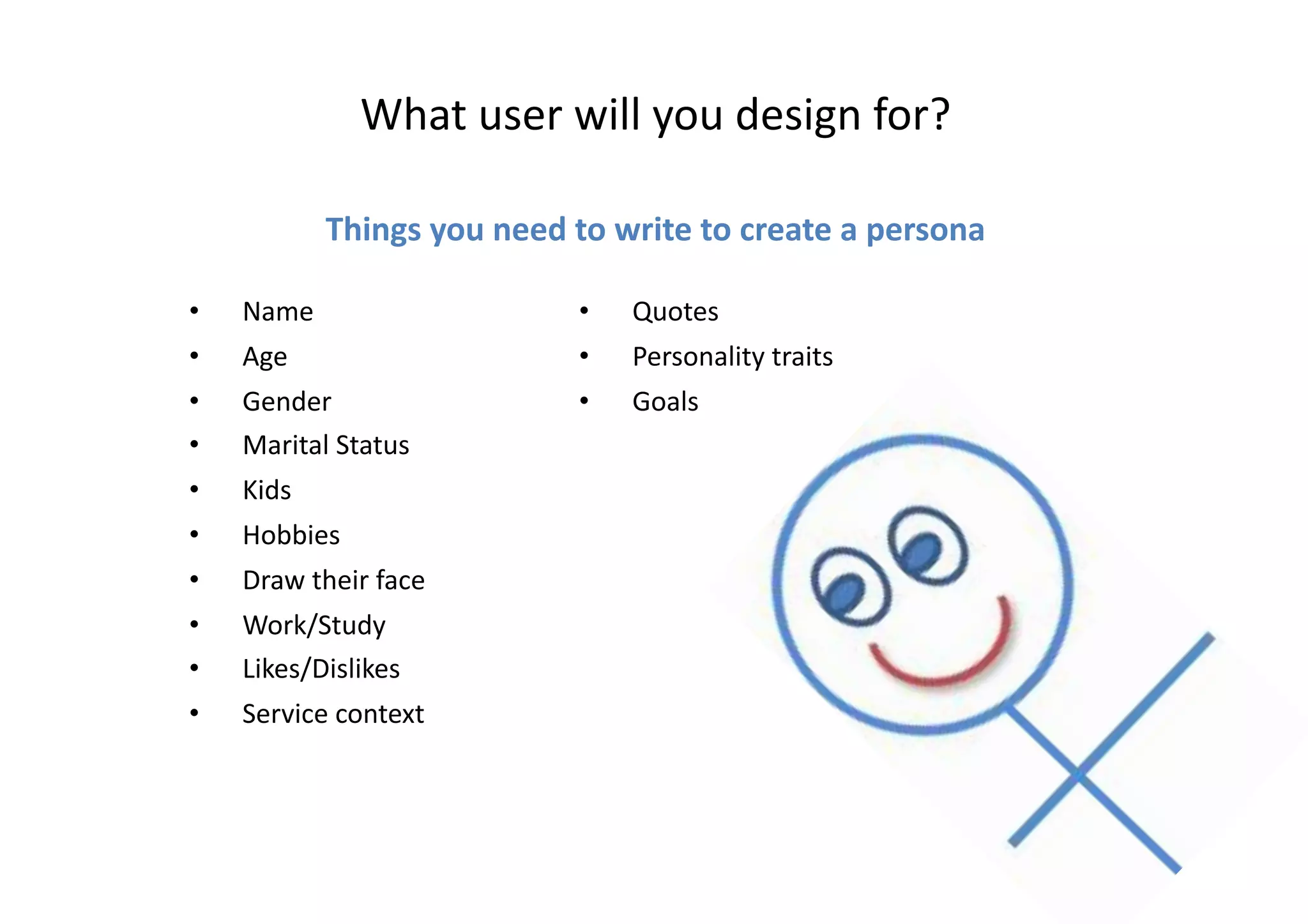 What	
  user	
  will	
  you	
  design	
  for?	
  
Things	
  you	
  need	
  to	
  write	
  to	
  create	
  a	
  persona	
  
•  Name	
  
•  Age	
  
•  Gender	
  
•  Marital	
  Status	
  
•  Kids	
  
•  Hobbies	
  
•  Draw	
  their	
  face	
  
•  Work/Study	
  
•  Likes/Dislikes	
  
•  Service	
  context	
  
•  Quotes	
  
•  Personality	
  traits	
  
•  Goals	
  
 