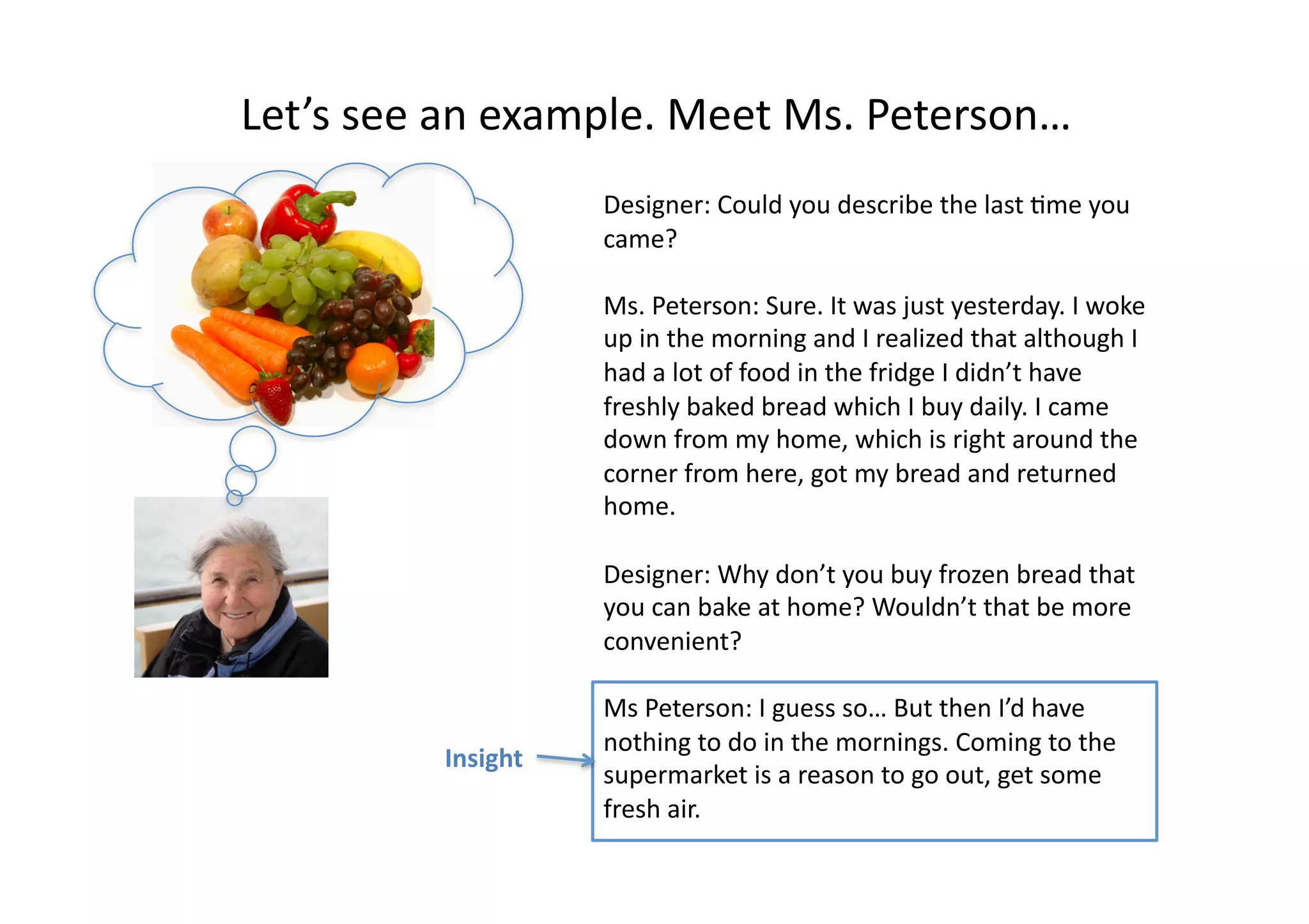 Let’s	
  see	
  an	
  example.	
  Meet	
  Ms.	
  Peterson…	
  
Designer:	
  Could	
  you	
  describe	
  the	
  last	
  4me	
  you	
  
came?	
  
Ms.	
  Peterson:	
  Sure.	
  It	
  was	
  just	
  yesterday.	
  I	
  woke	
  
up	
  in	
  the	
  morning	
  and	
  I	
  realized	
  that	
  although	
  I	
  
had	
  a	
  lot	
  of	
  food	
  in	
  the	
  fridge	
  I	
  didn’t	
  have	
  
freshly	
  baked	
  bread	
  which	
  I	
  buy	
  daily.	
  I	
  came	
  
down	
  from	
  my	
  home,	
  which	
  is	
  right	
  around	
  the	
  
corner	
  from	
  here,	
  got	
  my	
  bread	
  and	
  returned	
  
home.	
  
Designer:	
  Why	
  don’t	
  you	
  buy	
  frozen	
  bread	
  that	
  
you	
  can	
  bake	
  at	
  home?	
  Wouldn’t	
  that	
  be	
  more	
  
convenient?	
  
Ms	
  Peterson:	
  I	
  guess	
  so…	
  But	
  then	
  I’d	
  have	
  
nothing	
  to	
  do	
  in	
  the	
  mornings.	
  Coming	
  to	
  the	
  
supermarket	
  is	
  a	
  reason	
  to	
  go	
  out,	
  get	
  some	
  
fresh	
  air.	
  	
  
Insight	
  
 