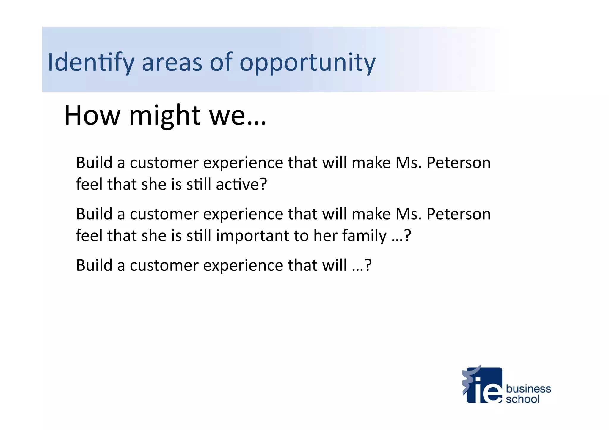 Iden4fy	
  areas	
  of	
  opportunity	
  
How	
  might	
  we…	
  
Build	
  a	
  customer	
  experience	
  that	
  will	
  make	
  Ms.	
  Peterson	
  
feel	
  that	
  she	
  is	
  s4ll	
  ac4ve?	
  
Build	
  a	
  customer	
  experience	
  that	
  will	
  make	
  Ms.	
  Peterson	
  
feel	
  that	
  she	
  is	
  s4ll	
  important	
  to	
  her	
  family	
  …?	
  
Build	
  a	
  customer	
  experience	
  that	
  will	
  …?	
  
 