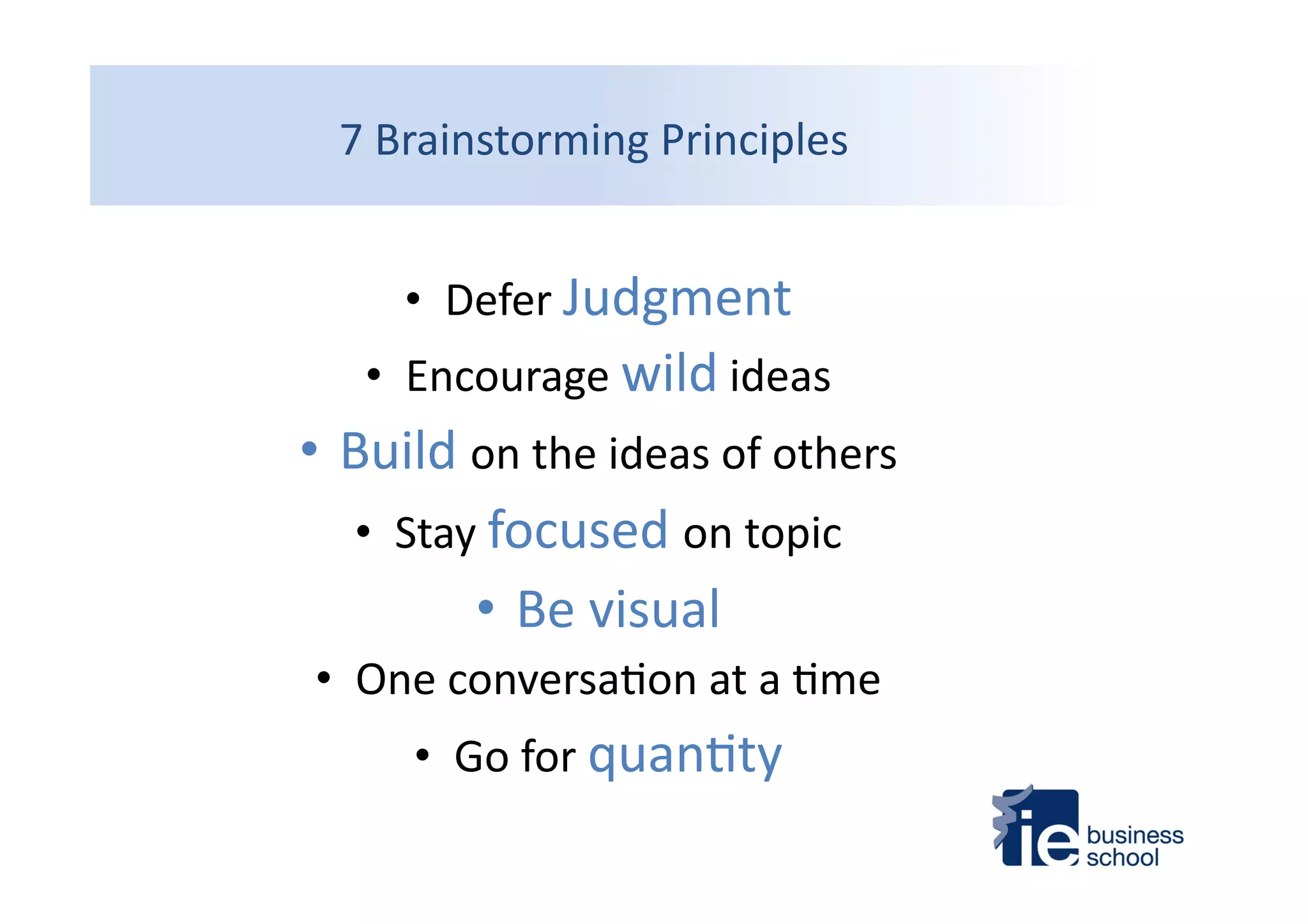 7	
  Brainstorming	
  Principles	
  
•  Defer	
  Judgment	
  
•  Encourage	
  wild	
  ideas	
  
• Build	
  on	
  the	
  ideas	
  of	
  others	
  
•  Stay	
  focused	
  on	
  topic	
  
• Be	
  visual	
  
•  One	
  conversa4on	
  at	
  a	
  4me	
  
•  Go	
  for	
  quan4ty	
  
 