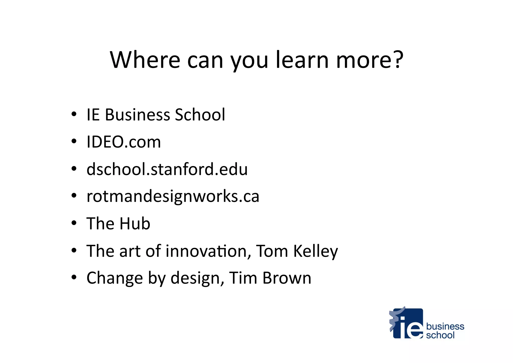 Where	
  can	
  you	
  learn	
  more?	
  
•  IE	
  Business	
  School	
  
•  IDEO.com	
  
•  dschool.stanford.edu	
  
•  rotmandesignworks.ca	
  
•  The	
  Hub	
  
•  The	
  art	
  of	
  innova4on,	
  Tom	
  Kelley	
  
•  Change	
  by	
  design,	
  Tim	
  Brown	
  
 