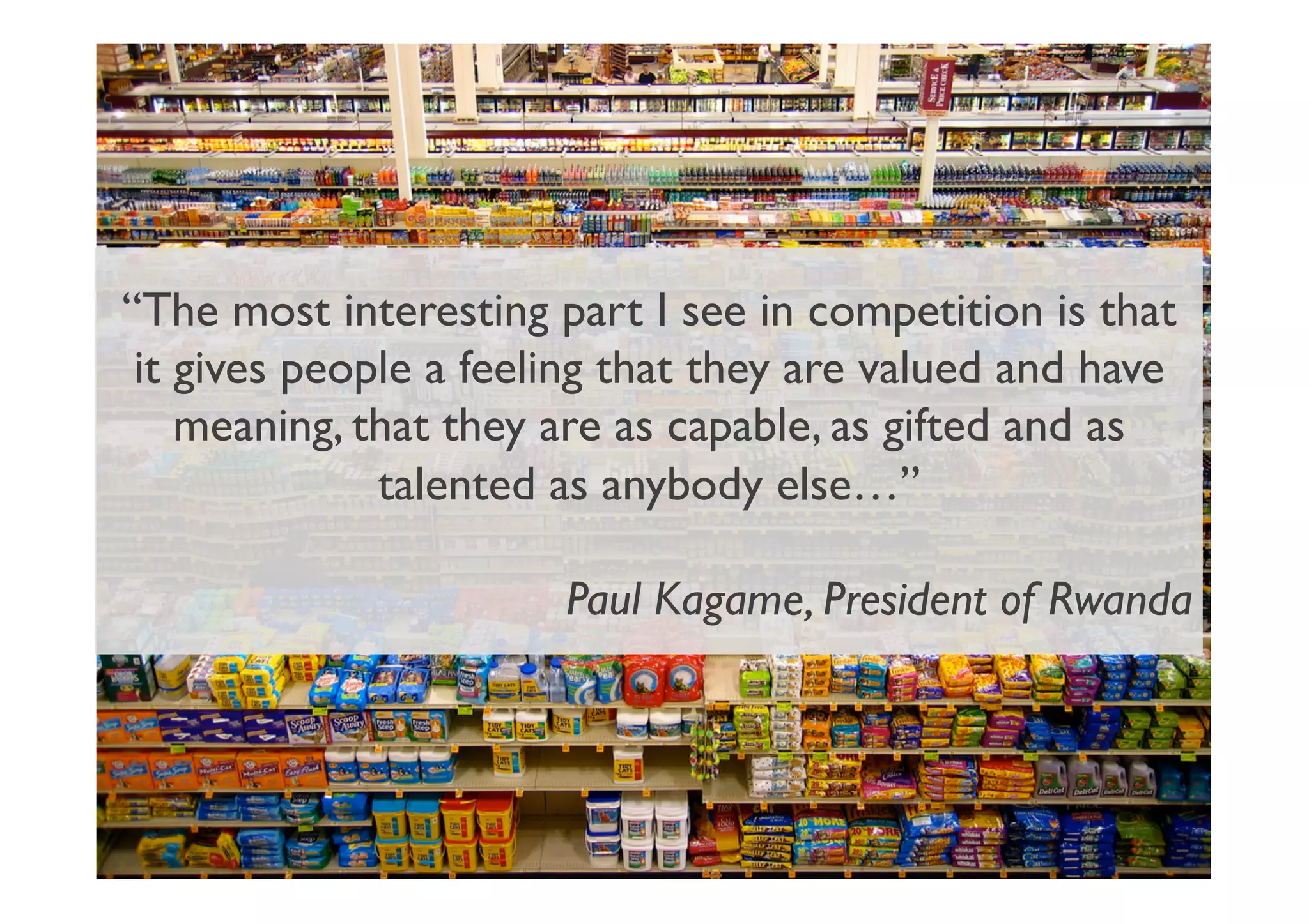 “The most interesting part I see in competition is that
it gives people a feeling that they are valued and have
meaning, that they are as capable, as gifted and as
talented as anybody else…”	

Paul Kagame, President of Rwanda	

 