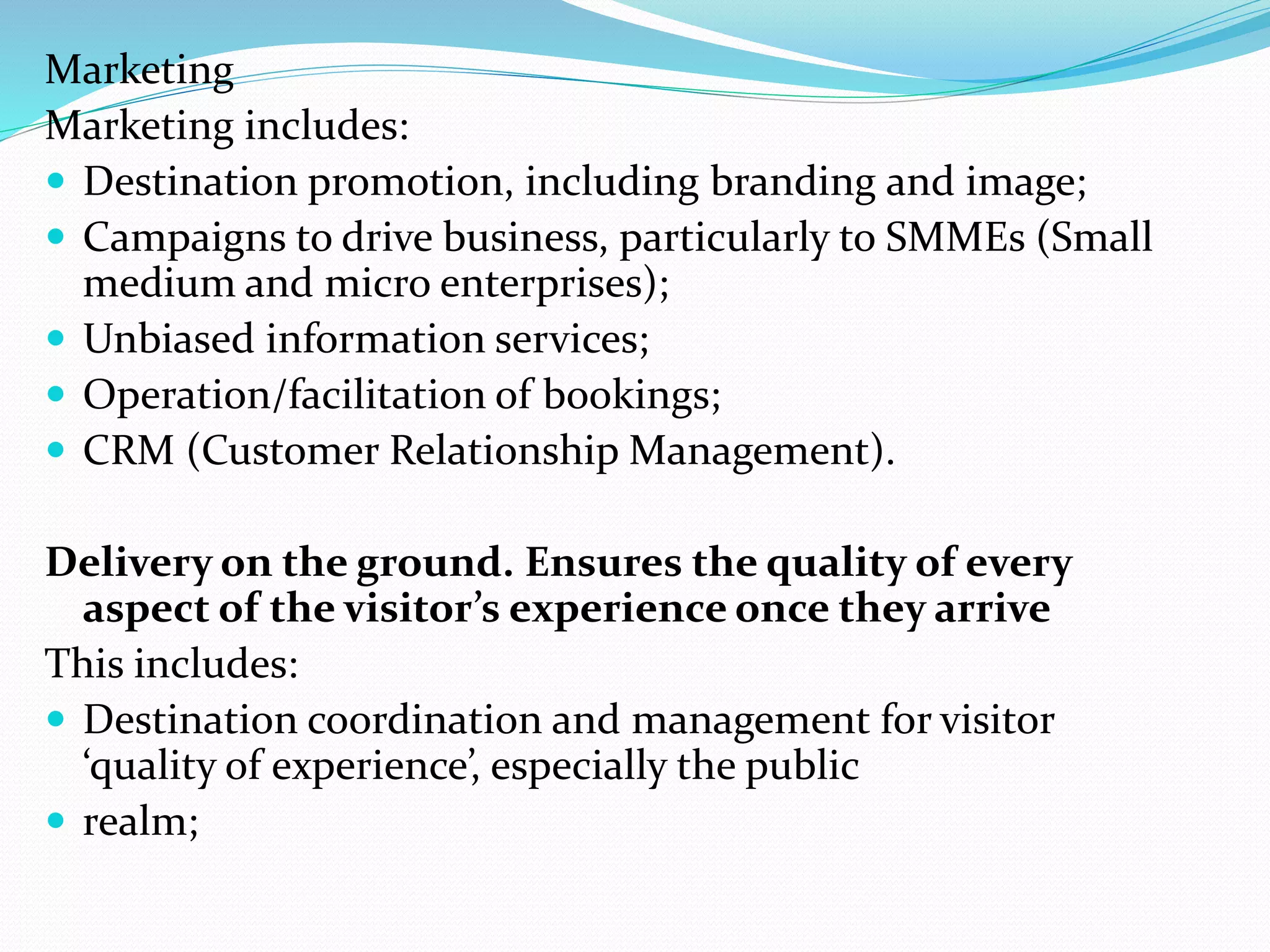 Marketing 
Marketing includes: 
 Destination promotion, including branding and image; 
 Campaigns to drive business, particularly to SMMEs (Small 
medium and micro enterprises); 
 Unbiased information services; 
 Operation/facilitation of bookings; 
 CRM (Customer Relationship Management). 
Delivery on the ground. Ensures the quality of every 
aspect of the visitor’s experience once they arrive 
This includes: 
 Destination coordination and management for visitor 
‘quality of experience’, especially the public 
 realm; 
 