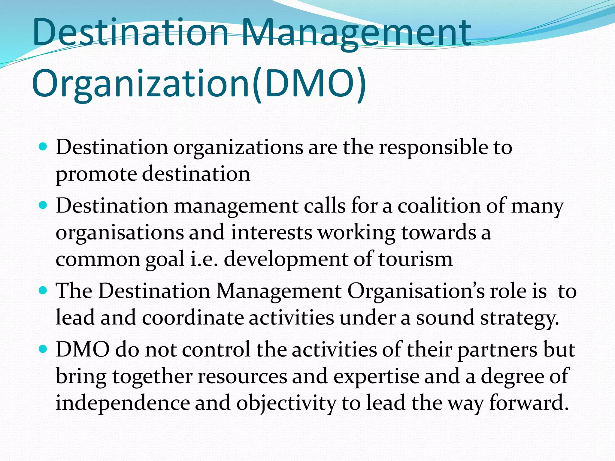 Destination Management 
Organization(DMO) 
 Destination organizations are the responsible to 
promote destination 
 Destination management calls for a coalition of many 
organisations and interests working towards a 
common goal i.e. development of tourism 
 The Destination Management Organisation’s role is to 
lead and coordinate activities under a sound strategy. 
 DMO do not control the activities of their partners but 
bring together resources and expertise and a degree of 
independence and objectivity to lead the way forward. 
 