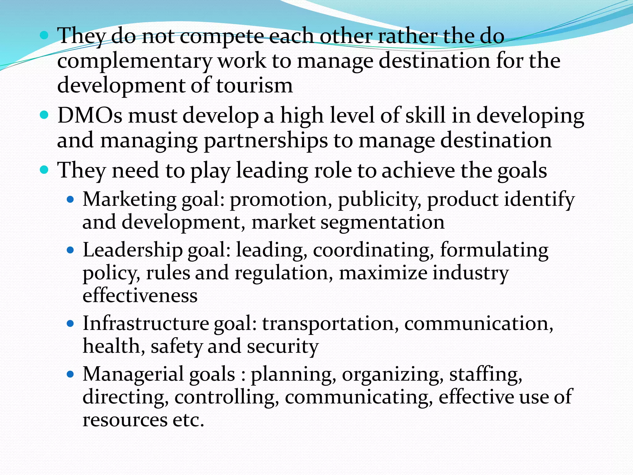  They do not compete each other rather the do 
complementary work to manage destination for the 
development of tourism 
 DMOs must develop a high level of skill in developing 
and managing partnerships to manage destination 
 They need to play leading role to achieve the goals 
 Marketing goal: promotion, publicity, product identify 
and development, market segmentation 
 Leadership goal: leading, coordinating, formulating 
policy, rules and regulation, maximize industry 
effectiveness 
 Infrastructure goal: transportation, communication, 
health, safety and security 
 Managerial goals : planning, organizing, staffing, 
directing, controlling, communicating, effective use of 
resources etc. 
 