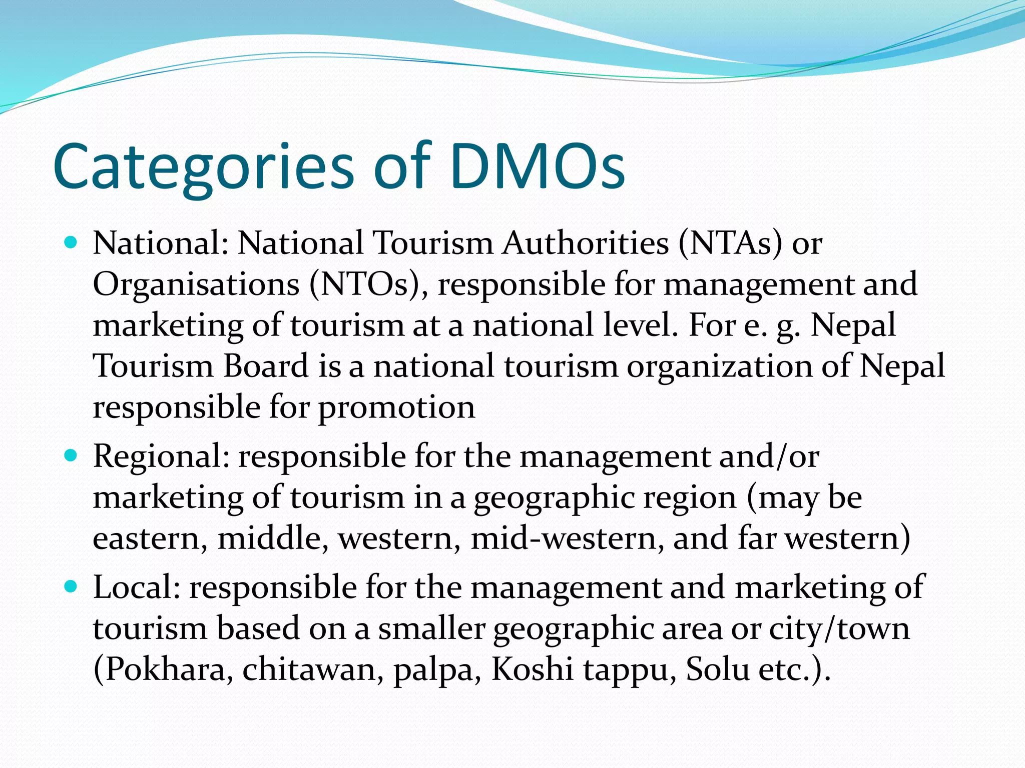Categories of DMOs 
 National: National Tourism Authorities (NTAs) or 
Organisations (NTOs), responsible for management and 
marketing of tourism at a national level. For e. g. Nepal 
Tourism Board is a national tourism organization of Nepal 
responsible for promotion 
 Regional: responsible for the management and/or 
marketing of tourism in a geographic region (may be 
eastern, middle, western, mid-western, and far western) 
 Local: responsible for the management and marketing of 
tourism based on a smaller geographic area or city/town 
(Pokhara, chitawan, palpa, Koshi tappu, Solu etc.). 
 