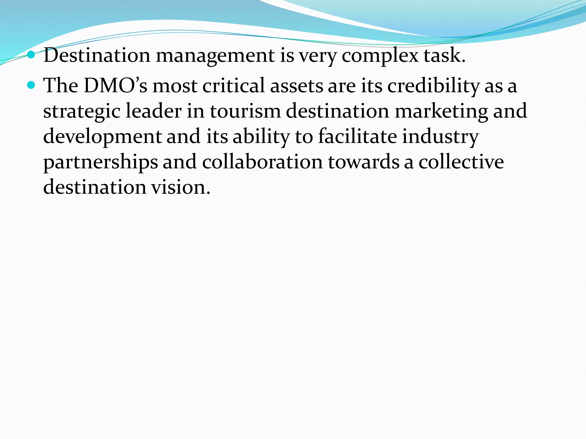  Destination management is very complex task. 
 The DMO’s most critical assets are its credibility as a 
strategic leader in tourism destination marketing and 
development and its ability to facilitate industry 
partnerships and collaboration towards a collective 
destination vision. 
 