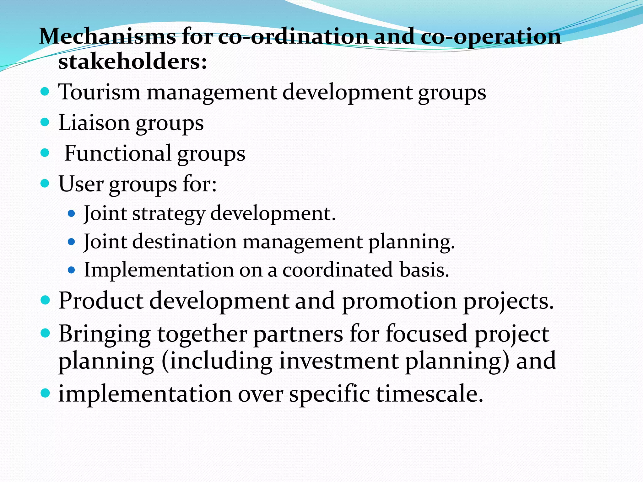Mechanisms for co-ordination and co-operation 
stakeholders: 
 Tourism management development groups 
 Liaison groups 
 Functional groups 
 User groups for: 
 Joint strategy development. 
 Joint destination management planning. 
 Implementation on a coordinated basis. 
 Product development and promotion projects. 
 Bringing together partners for focused project 
planning (including investment planning) and 
 implementation over specific timescale. 
 