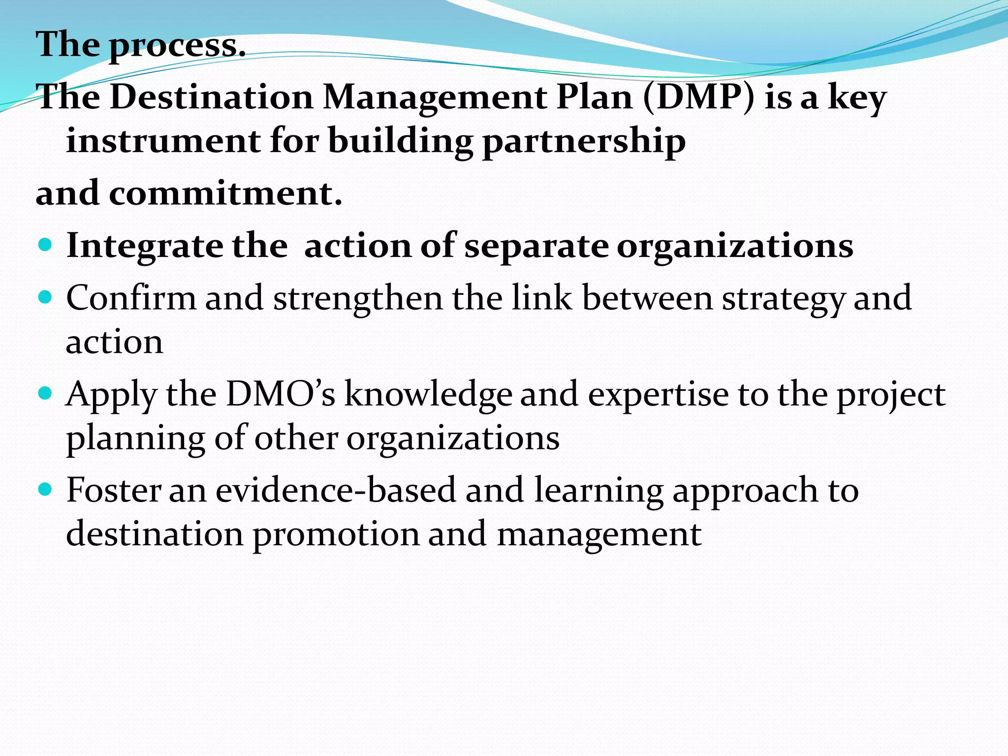 The process. 
The Destination Management Plan (DMP) is a key 
instrument for building partnership 
and commitment. 
 Integrate the action of separate organizations 
 Confirm and strengthen the link between strategy and 
action 
 Apply the DMO’s knowledge and expertise to the project 
planning of other organizations 
 Foster an evidence-based and learning approach to 
destination promotion and management 
