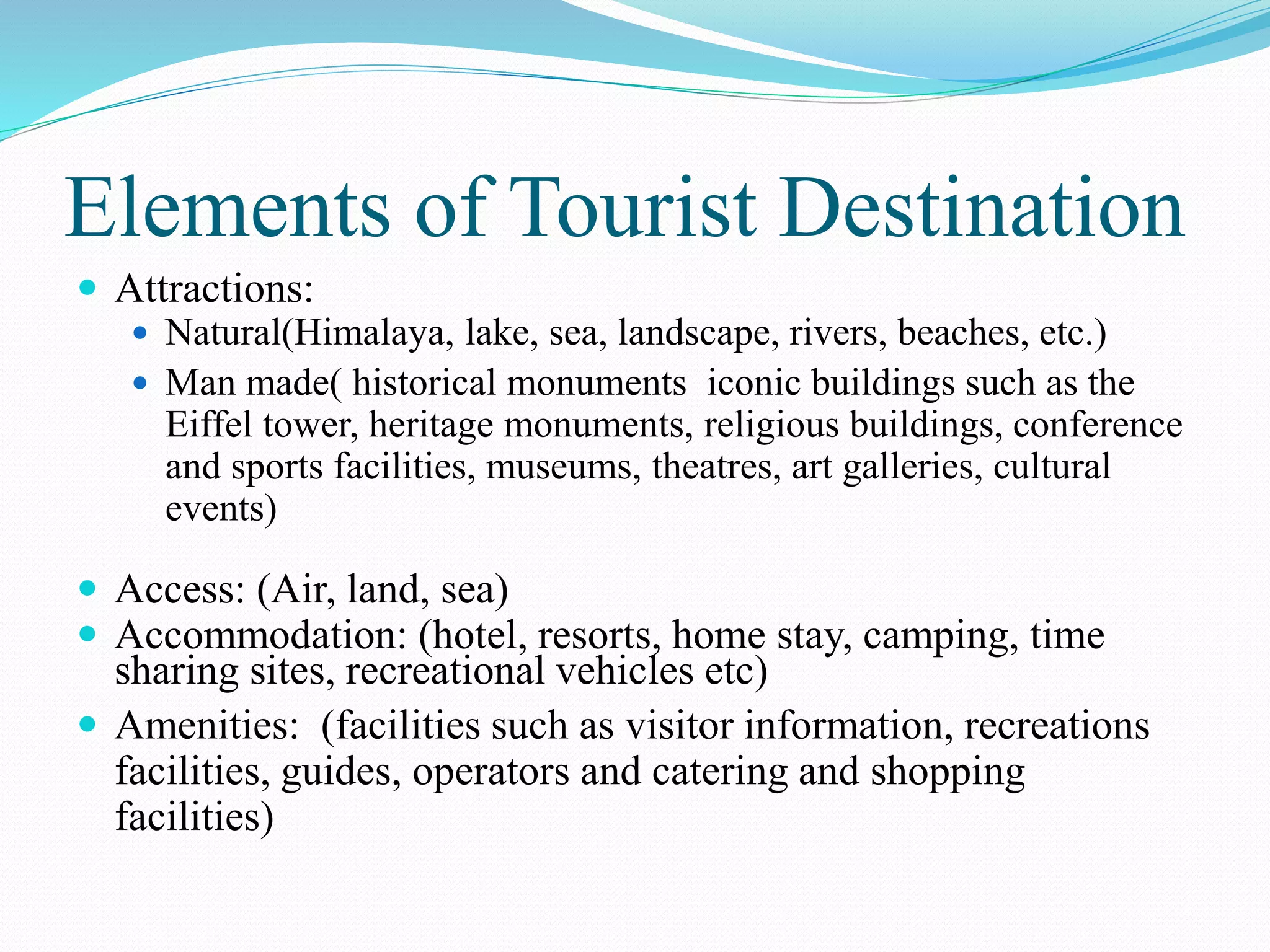 Elements of Tourist Destination 
 Attractions: 
 Natural(Himalaya, lake, sea, landscape, rivers, beaches, etc.) 
 Man made( historical monuments iconic buildings such as the 
Eiffel tower, heritage monuments, religious buildings, conference 
and sports facilities, museums, theatres, art galleries, cultural 
events) 
 Access: (Air, land, sea) 
 Accommodation: (hotel, resorts, home stay, camping, time 
sharing sites, recreational vehicles etc) 
 Amenities: (facilities such as visitor information, recreations 
facilities, guides, operators and catering and shopping 
facilities) 
 
