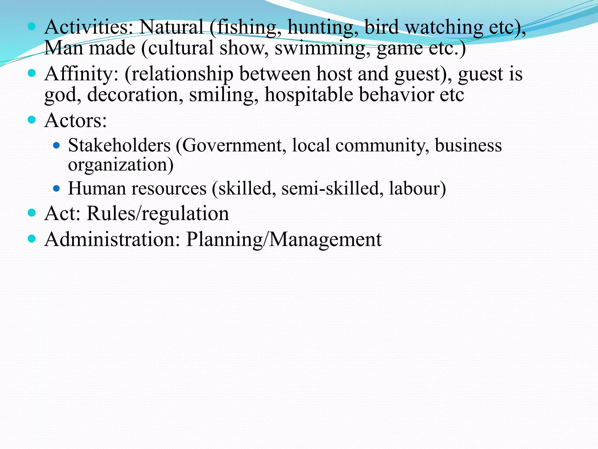  Activities: Natural (fishing, hunting, bird watching etc), 
Man made (cultural show, swimming, game etc.) 
 Affinity: (relationship between host and guest), guest is 
god, decoration, smiling, hospitable behavior etc 
 Actors: 
 Stakeholders (Government, local community, business 
organization) 
 Human resources (skilled, semi-skilled, labour) 
 Act: Rules/regulation 
 Administration: Planning/Management 
 