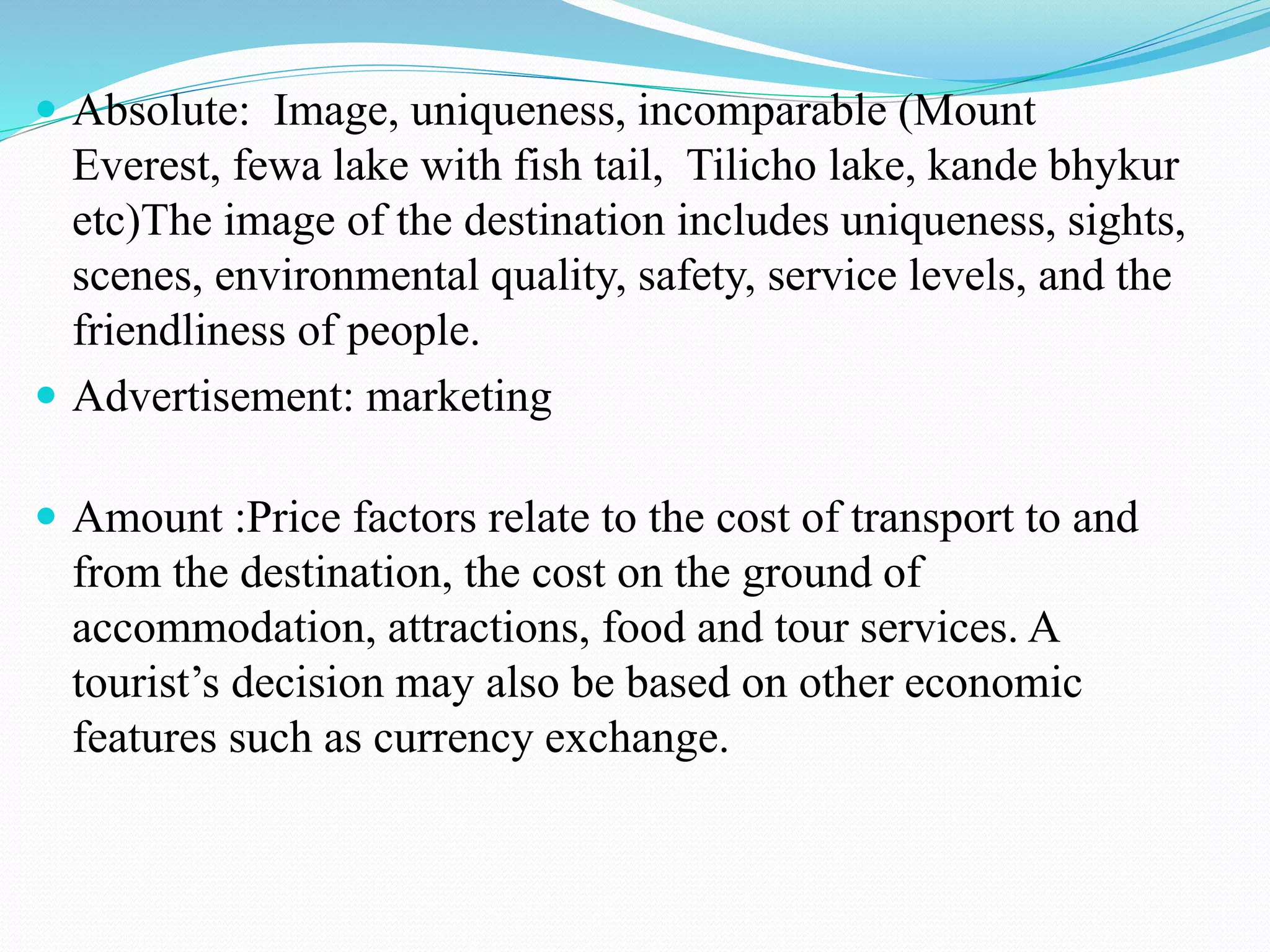  Absolute: Image, uniqueness, incomparable (Mount 
Everest, fewa lake with fish tail, Tilicho lake, kande bhykur 
etc)The image of the destination includes uniqueness, sights, 
scenes, environmental quality, safety, service levels, and the 
friendliness of people. 
 Advertisement: marketing 
 Amount :Price factors relate to the cost of transport to and 
from the destination, the cost on the ground of 
accommodation, attractions, food and tour services. A 
tourist’s decision may also be based on other economic 
features such as currency exchange. 
 