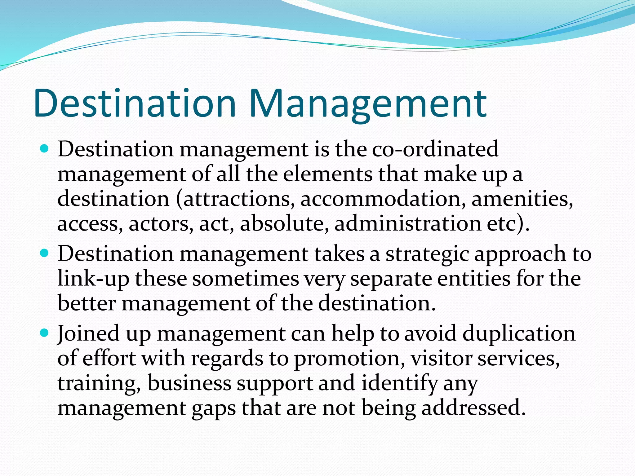 Destination Management 
 Destination management is the co-ordinated 
management of all the elements that make up a 
destination (attractions, accommodation, amenities, 
access, actors, act, absolute, administration etc). 
 Destination management takes a strategic approach to 
link-up these sometimes very separate entities for the 
better management of the destination. 
 Joined up management can help to avoid duplication 
of effort with regards to promotion, visitor services, 
training, business support and identify any 
management gaps that are not being addressed. 
 