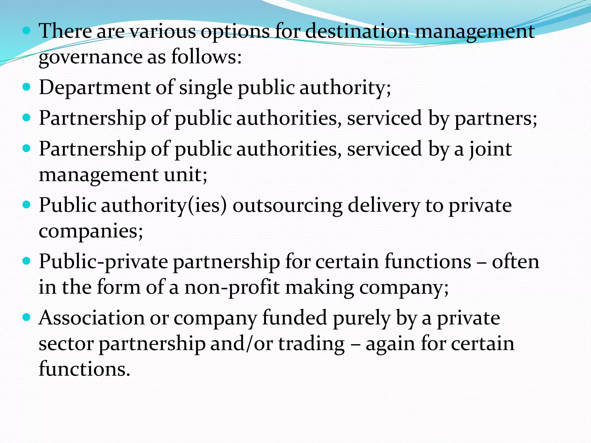 There are various options for destination management 
governance as follows: 
 Department of single public authority; 
 Partnership of public authorities, serviced by partners; 
 Partnership of public authorities, serviced by a joint 
management unit; 
 Public authority(ies) outsourcing delivery to private 
companies; 
 Public-private partnership for certain functions – often 
in the form of a non-profit making company; 
 Association or company funded purely by a private 
sector partnership and/or trading – again for certain 
functions. 
 