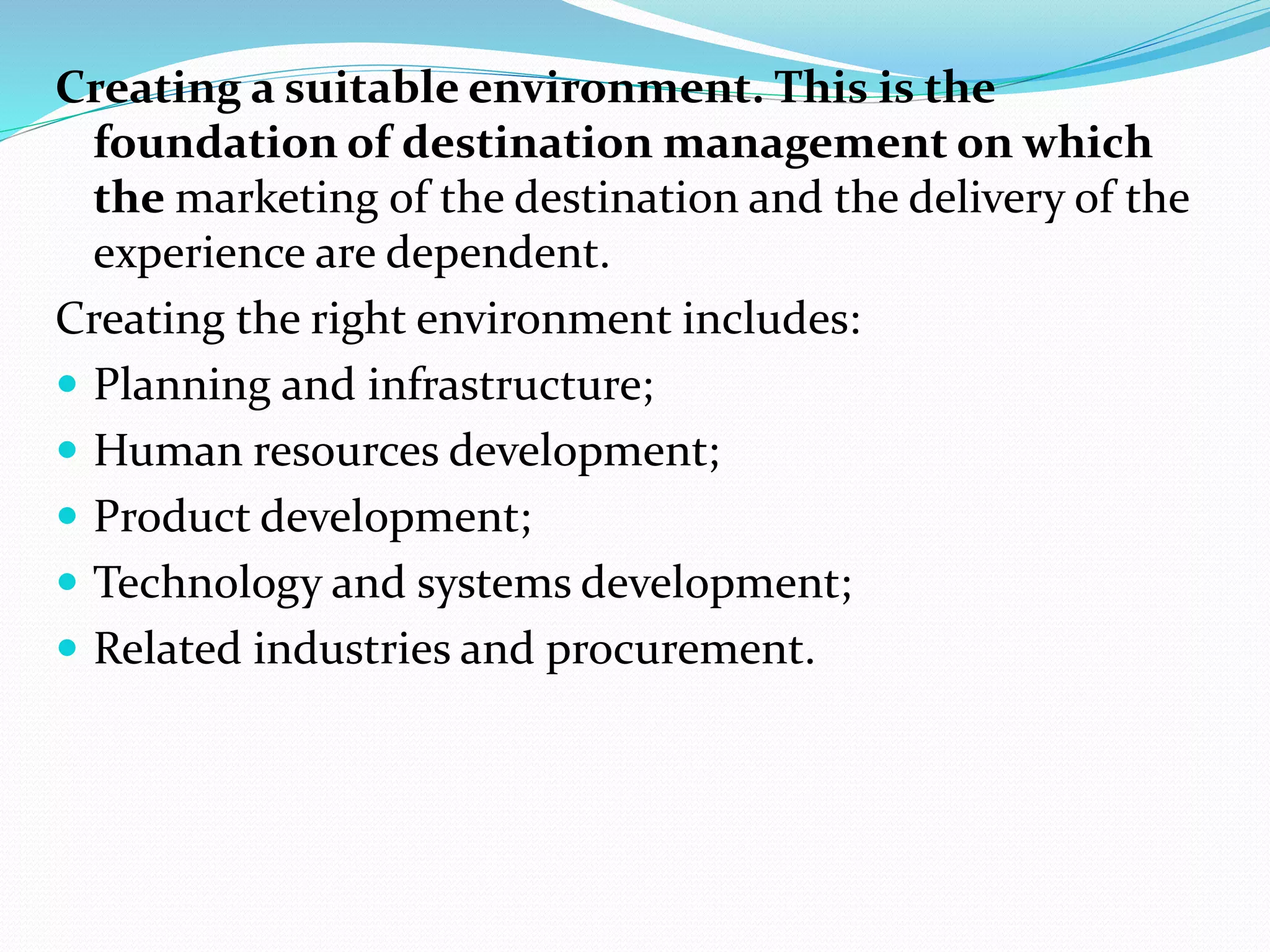 Creating a suitable environment. This is the 
foundation of destination management on which 
the marketing of the destination and the delivery of the 
experience are dependent. 
Creating the right environment includes: 
 Planning and infrastructure; 
 Human resources development; 
 Product development; 
 Technology and systems development; 
 Related industries and procurement. 
 