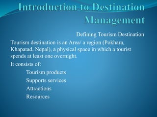 Defining Tourism Destination 
Tourism destination is an Area/ a region (Pokhara, 
Khapatad, Nepal), a physical space in which a tourist 
spends at least one overnight. 
It consists of: 
Tourism products 
Supports services 
Attractions 
Resources 
 