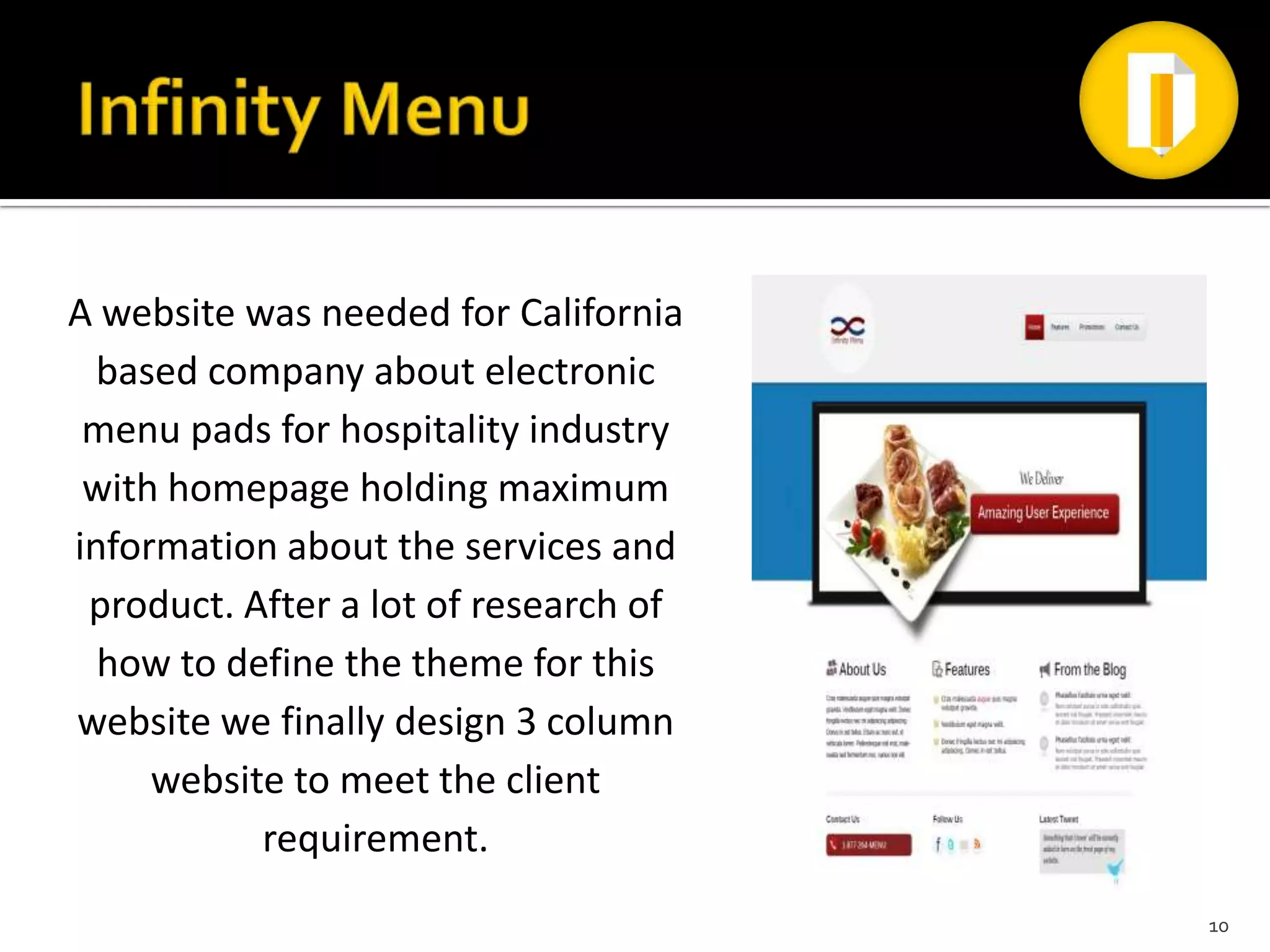 A website was needed for California
  based company about electronic
 menu pads for hospitality industry
 with homepage holding maximum
information about the services and
 product. After a lot of research of
  how to define the theme for this
website we finally design 3 column
     website to meet the client
           requirement.
                                       10
 