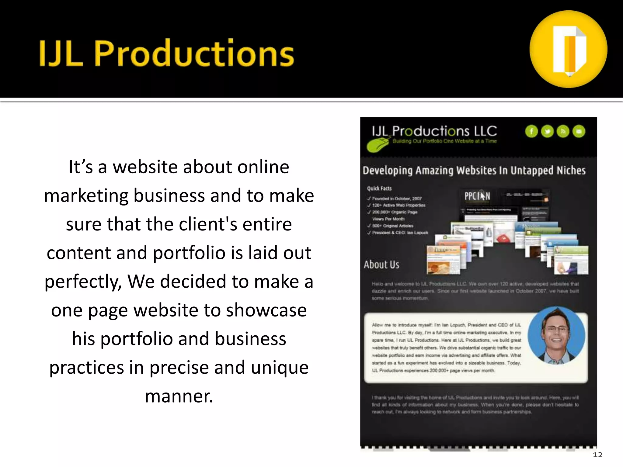 It’s a website about online
marketing business and to make
  sure that the client's entire
content and portfolio is laid out
perfectly, We decided to make a
 one page website to showcase
    his portfolio and business
practices in precise and unique
             manner.

                                    12
 