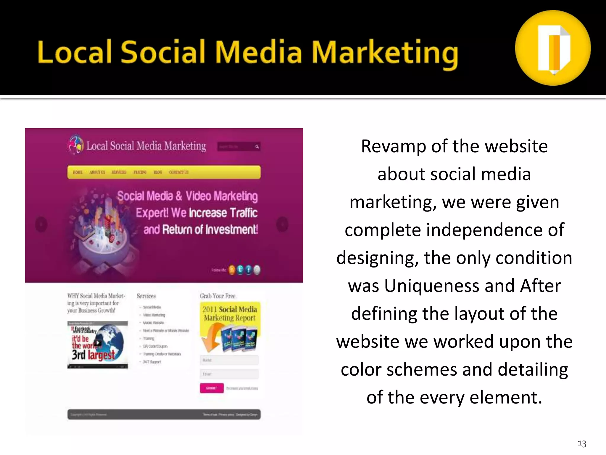 Revamp of the website
     about social media
  marketing, we were given
 complete independence of
designing, the only condition
 was Uniqueness and After
  defining the layout of the
website we worked upon the
color schemes and detailing
    of the every element.

                                13
 