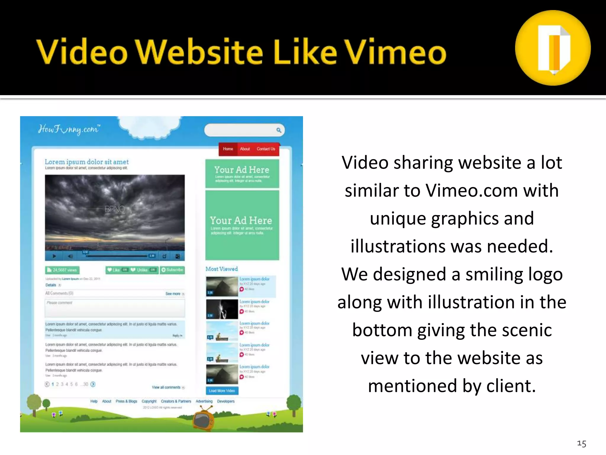 Video sharing website a lot
 similar to Vimeo.com with
     unique graphics and
  illustrations was needed.
We designed a smiling logo
along with illustration in the
  bottom giving the scenic
    view to the website as
     mentioned by client.

                                 15
 