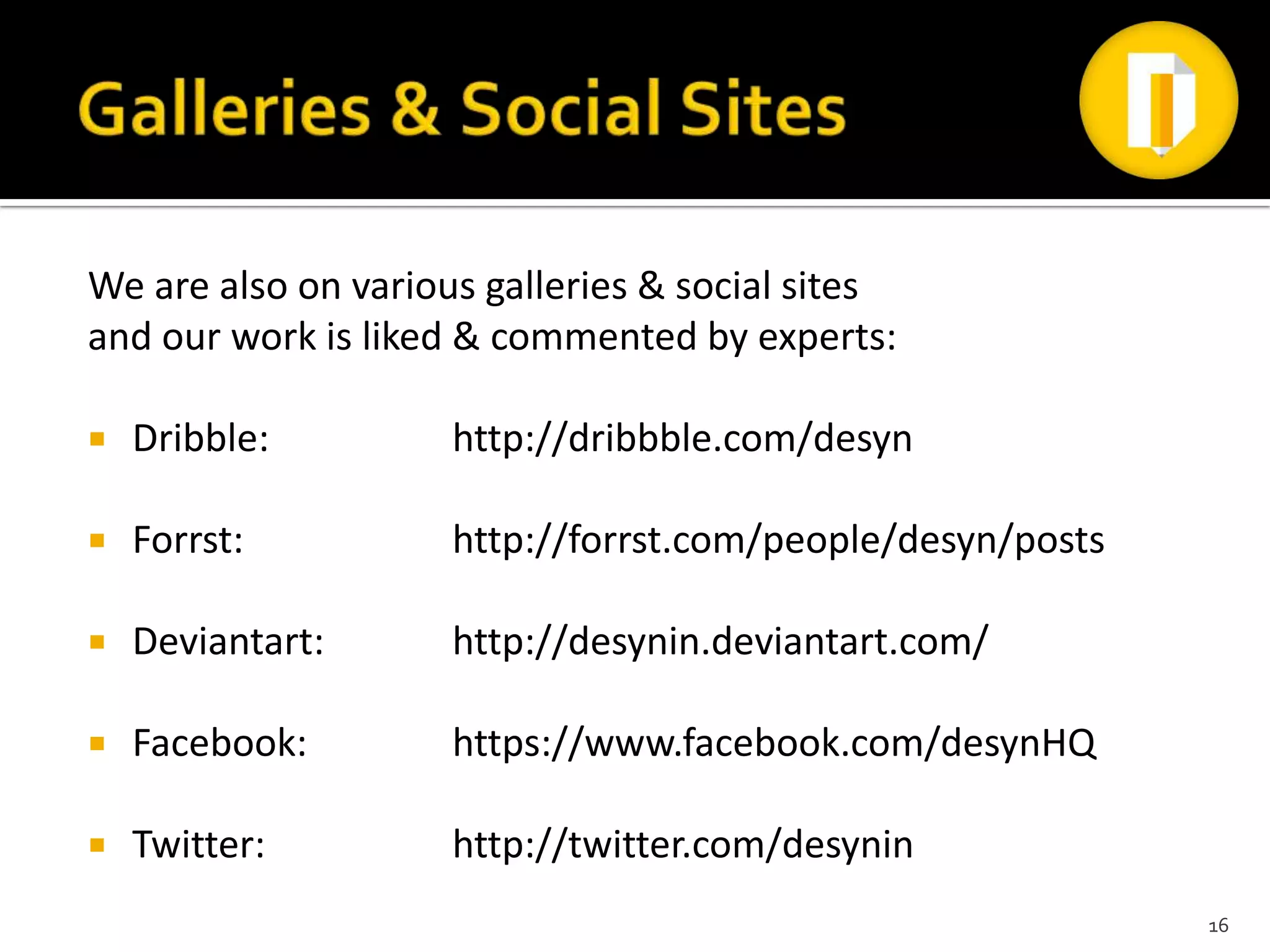 We are also on various galleries & social sites
and our work is liked & commented by experts:

   Dribble:         http://dribbble.com/desyn

   Forrst:          http://forrst.com/people/desyn/posts

   Deviantart:      http://desynin.deviantart.com/

   Facebook:        https://www.facebook.com/desynHQ

   Twitter:         http://twitter.com/desynin
                                                            16
 
