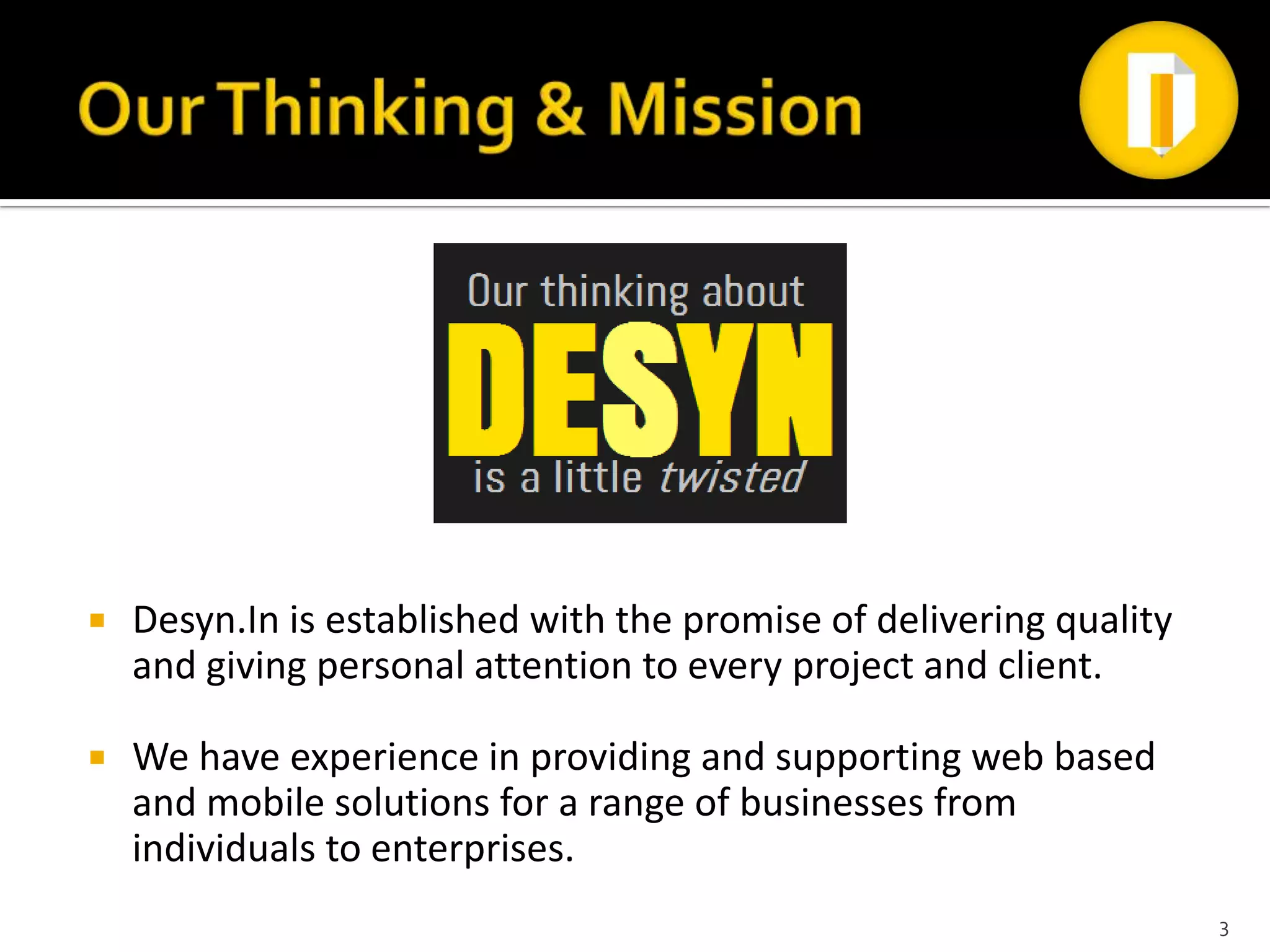    Desyn.In is established with the promise of delivering quality
    and giving personal attention to every project and client.

   We have experience in providing and supporting web based
    and mobile solutions for a range of businesses from
    individuals to enterprises.
                                                                     3
 