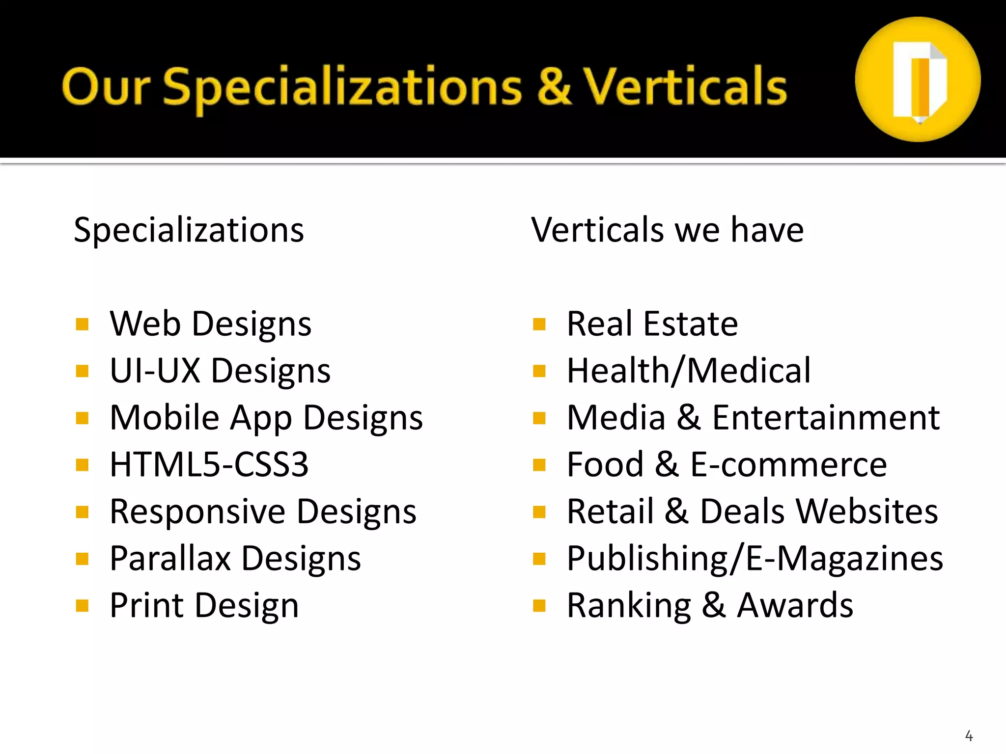 Specializations          Verticals we have

   Web Designs             Real Estate
   UI-UX Designs           Health/Medical
   Mobile App Designs      Media & Entertainment
   HTML5-CSS3              Food & E-commerce
   Responsive Designs      Retail & Deals Websites
   Parallax Designs        Publishing/E-Magazines
   Print Design            Ranking & Awards


                                                       4
 
