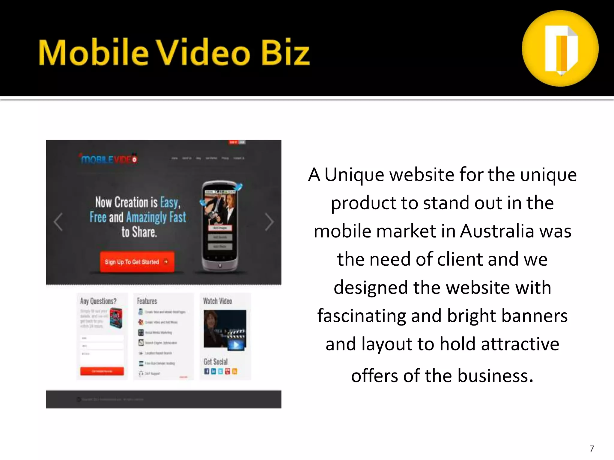 A Unique website for the unique
   product to stand out in the
mobile market in Australia was
    the need of client and we
   designed the website with
 fascinating and bright banners
  and layout to hold attractive
    offers of the business.


                                  7
 