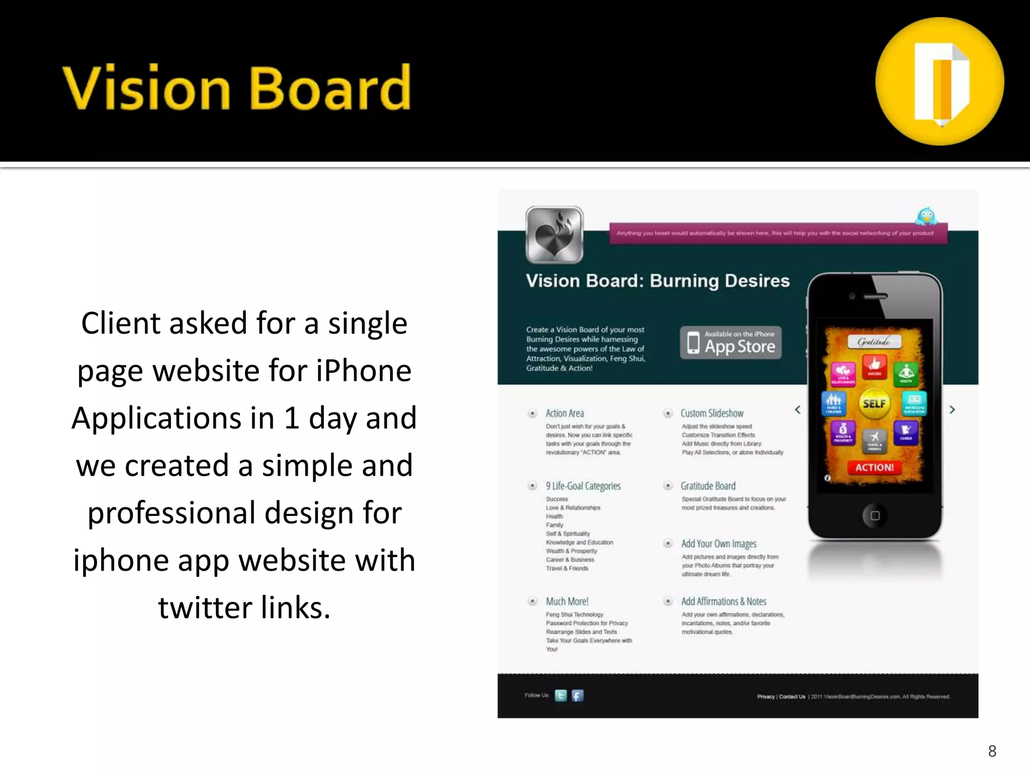 Client asked for a single
page website for iPhone
Applications in 1 day and
we created a simple and
 professional design for
iphone app website with
       twitter links.



                             8
 