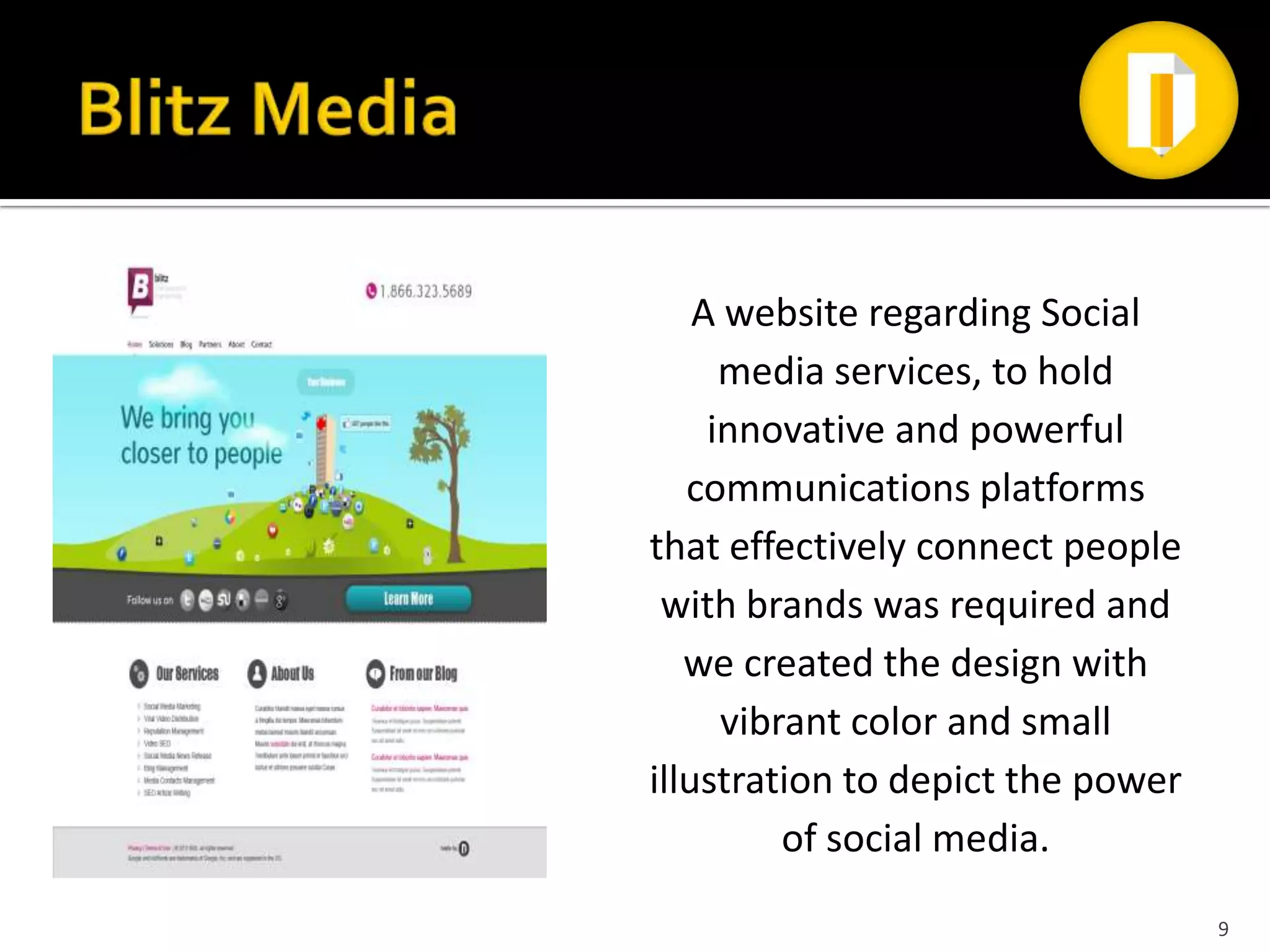 A website regarding Social
      media services, to hold
     innovative and powerful
   communications platforms
that effectively connect people
 with brands was required and
   we created the design with
      vibrant color and small
illustration to depict the power
          of social media.
                                   9
 
