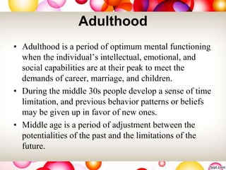 Adulthood
• Adulthood is a period of optimum mental functioning
when the individual’s intellectual, emotional, and
social capabilities are at their peak to meet the
demands of career, marriage, and children.
• During the middle 30s people develop a sense of time
limitation, and previous behavior patterns or beliefs
may be given up in favor of new ones.
• Middle age is a period of adjustment between the
potentialities of the past and the limitations of the
future.
 