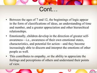 Cont…
• Between the ages of 7 and 12, the beginnings of logic appear
in the form of classifications of ideas, an understanding of time
and number, and a greater appreciation and other hierarchical
relationships.
• Emotionally, children develop in the direction of greater self-
awareness—i.e., awareness of their own emotional states,
characteristics, and potential for action—and they become
increasingly able to discern and interpret the emotions of other
people as well.
• This contributes to empathy, or the ability to appreciate the
feelings and perceptions of others and understand their points
of view.
 