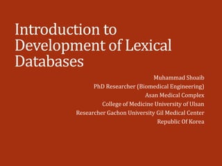 Introduction to
Development of Lexical
Databases
Muhammad Shoaib
PhD Researcher (Biomedical Engineering)
Asan Medical Complex
College of Medicine University of Ulsan
Researcher Gachon University Gil Medical Center
Republic Of Korea
 