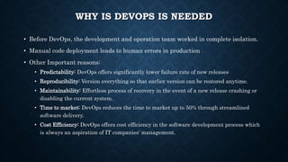 WHY IS DEVOPS IS NEEDED
• Before DevOps, the development and operation team worked in complete isolation.
• Manual code deployment leads to human errors in production
• Other Important reasons:
• Predictability: DevOps offers significantly lower failure rate of new releases
• Reproducibility: Version everything so that earlier version can be restored anytime.
• Maintainability: Effortless process of recovery in the event of a new release crashing or
disabling the current system.
• Time to market: DevOps reduces the time to market up to 50% through streamlined
software delivery.
• Cost Efficiency: DevOps offers cost efficiency in the software development process which
is always an aspiration of IT companies' management.
 