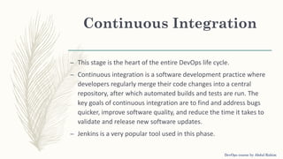 Continuous Integration
– This stage is the heart of the entire DevOps life cycle.
– Continuous integration is a software development practice where
developers regularly merge their code changes into a central
repository, after which automated builds and tests are run. The
key goals of continuous integration are to find and address bugs
quicker, improve software quality, and reduce the time it takes to
validate and release new software updates.
– Jenkins is a very popular tool used in this phase.
DevOps course by Abdul Rahim
 