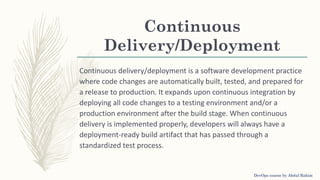 Continuous
Delivery/Deployment
Continuous delivery/deployment is a software development practice
where code changes are automatically built, tested, and prepared for
a release to production. It expands upon continuous integration by
deploying all code changes to a testing environment and/or a
production environment after the build stage. When continuous
delivery is implemented properly, developers will always have a
deployment-ready build artifact that has passed through a
standardized test process.
DevOps course by Abdul Rahim
 