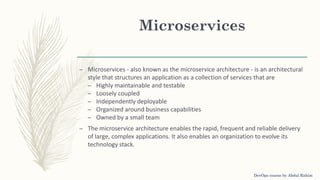 Microservices
– Microservices - also known as the microservice architecture - is an architectural
style that structures an application as a collection of services that are
– Highly maintainable and testable
– Loosely coupled
– Independently deployable
– Organized around business capabilities
– Owned by a small team
– The microservice architecture enables the rapid, frequent and reliable delivery
of large, complex applications. It also enables an organization to evolve its
technology stack.
DevOps course by Abdul Rahim
 